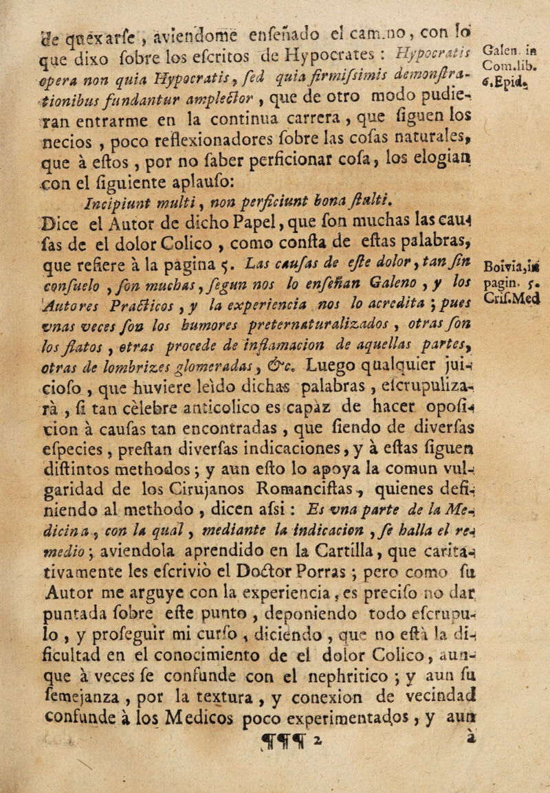 Lie qüéxarfe , ávlenclomé enfeñado el cam.no, con ¡ó que dixo fobre los efcritos de Hypoetares : Hypocratis ¿pera non quia Hjfocratis, fed quUfirmifsimis iemonfirt- • tionibus fundantur atnpleólor » que de otro modo pudie-» Tan entrarme en la continua carrera , que íigoen los necios , poco reñexionadores fobre las colas naturales* que á eftos, por no faber perficionar cofa , los elogian con el íiguiente aplaufo: Inciplunt multi, non perfidunt bona ftdtt. Dice el Autor de dicho Papel, que fon muchas las eau^ fas de el dolor Colico , como conña de efías palabras, que reñere a la pagina 5. Las caufas de ejle dolor, tan fin confuelo , fon muchas y fegun nos lo enfeñan Galeno y y los Autores PraSlicos , y la experiencia nos lo acredita « pues vnas veces fon los humores preternaturalizados , otras fon los flatos , otras procede de inflamación de aquellas partes, otras de lombrizes glomeradas, Ó*cc Luego qUalquier jui-i eiofo , que huviere leído dichas palabras , eicvupuliza- ra , ü tan célebre anücolico es capaz de hacer opoíi« \cion á caufas tan encontradas , que fiendo de diverfas efpecies, preñan diverías indicaciones,y á ellas liguen diftintos methodos; y aun efto lo apoya la coman vul-> garidad de los Cirujanos Romanciftas, quienes defi*¡ niendo al methodo , dicen afsi: Es vna parte de la Me-i dicina , con la qudl, mediante la indicación ¡fe halla el rc4 medio-, aviendola aprendido en la Cartilla, que carita*} tivamente les eferivió el Doítor Porras; pero como fu Autor me arguye con la experiencia, es precifo no dar, puntada fobre eñe punto , deponiendo todo efempu- lo , y profeguir mi curio , diciendo , que no efti la di-i Acuitad en el conocimiento de el dolor Colico, aun¬ que a veces fe confunde con el nephritico ; y aun fu femejanza , por la textura , y conexión de vecindad confunde a los Médicos poco experimentadas, y aun W* a Calen, id ComJib. tf.Epid* Boma3íii pagin* Grif.Med