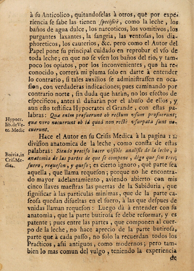 Hypocr. lib.deVe- te. Medie Boivia,m Crif. Me¬ die**i a fu Anticolico, quitandofelas a otros, qué por expe4 rienda fe fabe las tienen fpecifice, como la leche , los baños de agua dulce, los narcóticos, los vomitivos,los purgantes laxantes, la fangria, las ventofas,los dia- phoreticos, los cauterios, &c, pero como el Autor del Papel pone fu principal cuidado en reprobar el vio de toda leche; en que no fe vfen los baños del rio, y tarín poco los opiatos, por los inconvenientes, que ha re-¡ conocido , correrá mi pluma folo en darte a entender lo contrario, fi tales auxilios fe adminiftraíTen en oca- fi@n,coa verdaderas indicaciones;pues caminando por contrario norte , fin duda que haran, no los efedtos de efpecificos, antes si dañaran por el abufo de clics, y aun efto teftificaHypQcrates el Grande , con eftas pa« labras : Qu<e ením prefuerunt ob refium vfum profuerunt\ qu& vero mcuerunt ob id qúod non reóíe vfurpata funt euerunt. Hace el Autor en fu Crifis Medica a la pagina 11; divifion anatómica de la leche , como confia de eftas palabras: Siendo precifo hacer vijible analifls de ¡a ¡eche, d Anatomía de ¡as partes de que fe compone , digo que fon tresm9 fuero, requefon, y quefo ; es cierto ignoro , qué parte fea aquella , que llama requefon; porque no he encontra¬ do mayor adelantamiento , aviendo abierto con mis cinco llaves maeftras las puertas de la Sabiduría , que fignificar a las partículas minimas, que de la parte ca- feofa quedan difueltas en el fuero, a las que deípues de vnidas llaman requefon : Luego da a entender con fu anatomía, que la parte butirofa fe debe reformar, y es patente ; pues entre las partes , que componen al cuer¬ po de la leche, no hace aprecio de la parte butirofa* parte que á cada paflb, no folo la recuerdan todos los Prafticos, afsi antiguos, como modernos; pero tam¬ bién lo mas común del vulgo , teniendo la experiencia