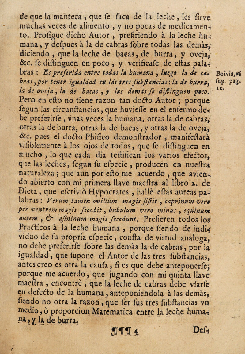 de que la manteca , que fe faca de la leche , les firve muchas veces de alimento , y no pocas de medicamen-i to. Profigue dicho Autor , prefiriendo á la leche hu-; mana, y defpucs a la de cabras fobre todas las demás, diciendo , que la leche de bacas,.de burra, y oveja, &c. fe diftinguen en poco , y verificafe de eftas pala-? bras : Es preferida entre todas la humana , luego la de ca~ Boivía>vi bras, por tener igualdad eu las tres fubftancias: la de burra} ÍL1P‘ Pa£* la de oveja , la de bacas , y las demás fe diftinguen poco. ■ Pero en efto no tiene razón tan doéto Autor; porque fegun ¡as circunftancias, que huvieíTe en el enfermo de-¡ be preferirle, vnas veces la humana, otras la de cabras^ otras la de burra, otras la de bacas, y otras la de oveja, &c. pues el doíto Phiíico demonftrador , manifeftara vifiblemente a los ojos de todos, que fe diftinguen en mucha , lo que cada dia teftifícan los varios efeítos, que las ¡eches, fegun fu efpecie , producen en nueftra naturaleza; que aun por efto me acuerdo , que avien-i do abierto con mi primera llave maeftra al libro a. de Dieta , que eferivío Hypocrates , hallé eftas aurcas pa-; labras : Verum tamen ovillum magis ftftit , caprinum vero per ventrem magis fecedit, bubulum vero minas , equinum autem , & aftninum magis fecedunt. Prefieren todos los Prácticos a la leche humana , porque fiendo de indn viduo de fu propria efpecie, confta de virtud analoga, no debe preferirfe íobre las demás la de cabras, por la igualdad, que fupone el Autor de las tres fubftancias,' antes creo es otra la caufa, fi es que debe anteponerfej porque me acuerdo, que jugando con mi quinta llave maeftra , encontré , que la leche de cabras debe vfarfe en defeéto de la humana, anteponiéndola á las demás, fiendo no otra la razón, que fer fus tres fubftancias vn medio, ó proporción Matemática entre la leche huma-- 5* > X la de burra» ím i Defá
