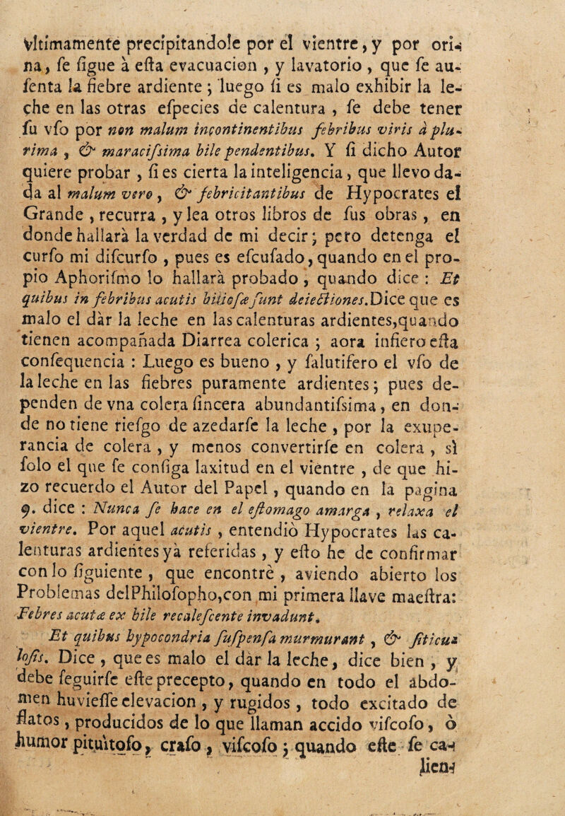 Vltímamente precipitándole por el vientre,y por orn na, fe figue a efta evacuación , y lavatorio , que fe au- fenta la fiebre ardiente ; luego íi es malo exhibir la le¬ che en las otras efpecies de calentura , fe debe tener fu vfo por non malum incontinentibus fehrihus viris d plu- rima , Ó maracifsima hile pendentibus. Y fí dicho Autor quiere probar , fies cierta la inteligencia, que llevo da¬ da al malum vero , & febricitantibus de Hypocrates e! Grande , recurra , y lea otros libros de fus obras, en donde hallara la verdad de mi decir; pero detenga el curfo mi difeurfo , pues es efeufado, quando en el pro¬ pio Aphorifmo lo hallará probado, quando dice : Et quibus in febríbus acutis bmofee Cunt deieéiiones.DlCC que es malo el dar la leche en las calenturas ardientes,quando tienen acompañada Diarrea colérica ; aora infiera eíla confequencia : Luego es bueno , y falutifero el vfo de lalecheenlas fiebres puramente ardientes; pues de¬ penden de vna colerafincera abundantísima, en don¬ de no tiene riefgo de azedarfe la leche , por la exupe - rancia de colera , y menos convertirfe en colera , si íolo el que fe configa laxitud en el vientre , de que hi¬ zo recuerdo el Autor del Papel, quando en la pagina f. dice : Nunca fe hace en el eftomago amarga , relaxa el vientre. Por aquel acutis , entendió Hypocrates las ca¬ lenturas ardientes ya referidas, y elfo he de confirmar con lo figuiente , que encontré , aviendo abierto los Problemas delPhilofopho,con mi primera llave maeftra: Febres acutee ex hile recalefcente invadunt* Et quibus hypocondria fufpsnfamurmurmt , & fiticuz lofis. Dice , que es malo el dar la leche, dice bien , y debe feguirfe efte precepto, quando en todo el abdo- nien huvieíTe elevación , y rugidos, todo excitado de flatos, producidos de lo que llaman accido vifeofo, ó humor pituitofo, crafo, viíeofo j quando efte fe can