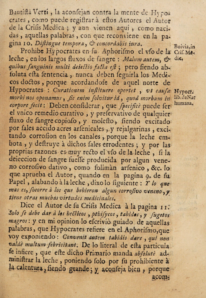 Biutifta Vertí, la aconfejan contra la mente ce Hi pó¬ crates , como puede regifírar a eftos Autores el Autor de la Crifís Medica ; y aun vienen aquí, como naci¬ das, aquellas palabras, con que reconviene en la pa¬ gina io. DiJUngue témpora, Ó- concordabas iura. Boivia ¡n Prohibe Hypocrates en fu. Aphorifmo elvfodela Crif.Me- leche , en ios largos fluxos de fangre : Mdum autem, & dic» quibus fangttinis multi deiiélia fafta ejt j pero fiendo ab- íoluta efta fentencia, nunca deben feguirla los Médi¬ cos dodos, porque acordándole de aquel norte de Hypocrates : Ourationem injlituere oportet , vt cauf<e Hypocf; morbinos oponawms, fie enim folviturid, quod morbum in üb.deNaí humana» eorpore fecit: Deben ( que fpecifice puede fer el vnico remedio curativo , y prefervativo de qualquier fluxo de fangre copiafo , y molefto, fiendo excitado por fales accido acres arfenicales , y rejalgarinas, exci¬ tando corrofion en los canales, porque la leche eran bota > y deftruye a dichos fales errodentes ; y por las proprias razones es-muy redo el vio de la leche , fi la deieccion de fangre fueífe producida por algún vene¬ no corroíivo dativo , como foliman arfenico , &c. lo que aprueba el Autor, quando en la pagina 9. de fu Papel , alabando a la leche ,dixo lo íiguiente : Tío que- tnas esyfocorre d los que bebieron algún corrojivo veneno y f tiene otras muchas virtudes medicinales. Dice el Autor de fu Crifis Medica a la pagina n; Solo fe debe dar d las be cíteos , pthifycos, tábidas, y fugetos magros \ y en mi opinión lo eferivio guiado de aquellas palabras, que Hypocrates refiere en el Aphorifmo,que voy exponiendo : Convenit autem tabidis daré , qui non valde multum febricitante De lo literal de efta partícula fe infiere , que efte dicho Primario manda abfolute ad-; miniftrar la leche , poniendo folo por fu prohibiente a k calentura | íleqd© grande j y acqnfeia bien > porque
