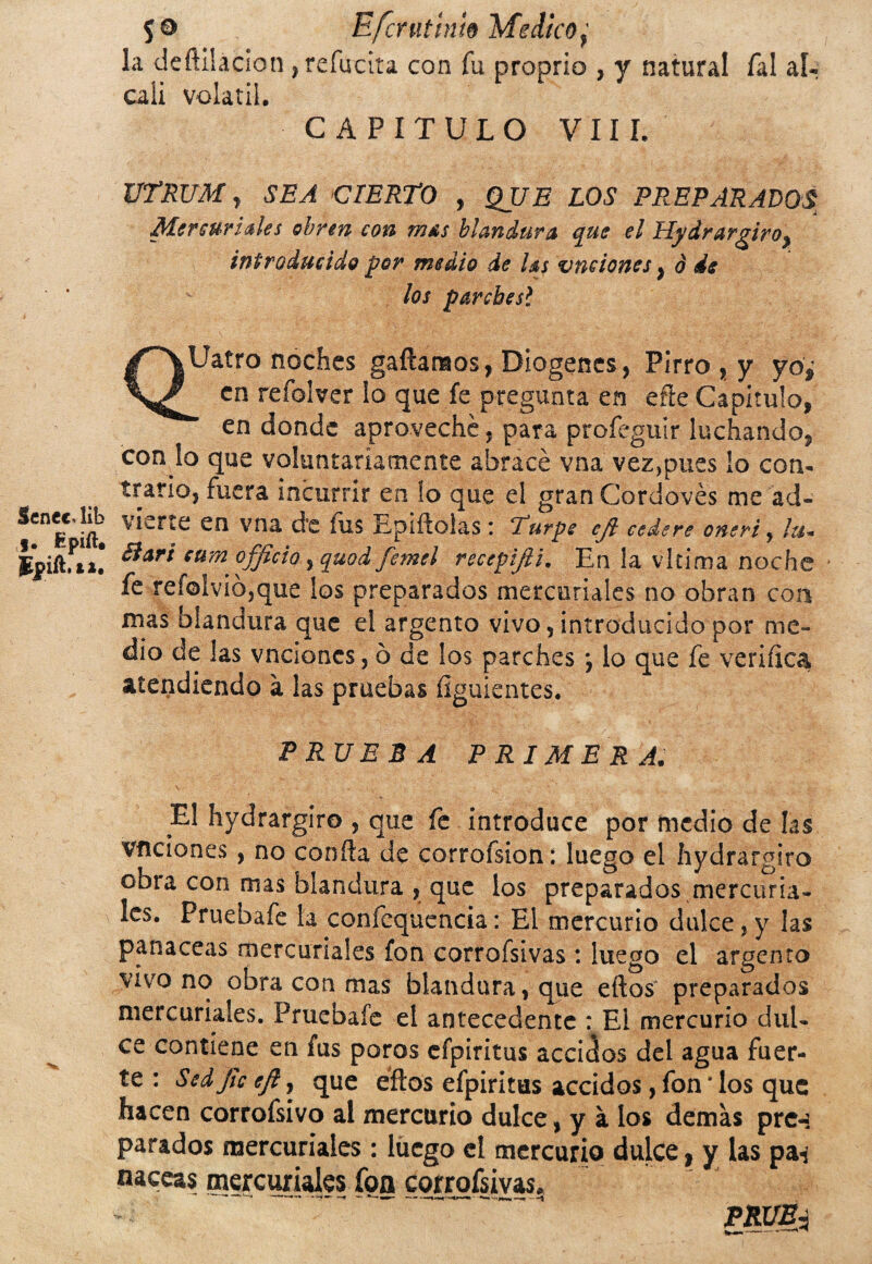 Senec, íib f. Rpift. Spift.**. $0 Efcrutin'w Medico, la deñiiacion , refucila con fu proprio , y natural Tal ál¬ cali volátil. CAPITULO VIII. UTRUM, CIERTO , gJ/A ¿Oí PREPARADOS Mercuriales obren con m&s blandura que el HydrarAro^ introducido por medio de las v fisiones y o de los parchesí QUatro noches gañamos, Diogenes, Pirro , y yo¿ en refolver lo que fe pregunta en eñe Capitulo, en donde aproveche, para profeguir luchando, con lo que voluntariamente abracé vna vez,pues ío con¬ trario, fuera incurrir en lo que el gran Cordovés me ad¬ vierte en vna d’e fus Epiftolas * Eurpe ejl cedere oneri, /&- Barí cum officio, quod femel recepiftt. En la vkima noche ' fe reí©lvió,que los preparados mercuriales no obran con mas blandura que el argento vivo, introducido por me¬ dio de las vncioncs, ó de los parches *, lo que fe verifica atendiendo a las pruebas flguientes. PRUEBA PRIMERA. El hydrargiro , que fe introduce por medio de las Vflciones , no confta de corrofsíon: luego el hydrargiro cora con mas blandura , que los preparados mercuria¬ les. Pruebafe la confcquencía: El mercurio dulce, y las panaceas mercuriales fon corrofsivas: luego el argento vivo no obra con mas blandura, que eftos preparados mercuriales. Pruebafe el antecedente : El mercurio dul¬ ce contiene en fus poros efpiritus acciáos del agua fuer¬ te : Sed fie cft, que eftos efpiritus accidos, fon * los que hacen corrofsivo al mercurio dulce, y a los demas prc-: parados mercuriales: luego el mercurio dulce, y las pa-j naceas mercuriales fon corrosivas. PRUBi