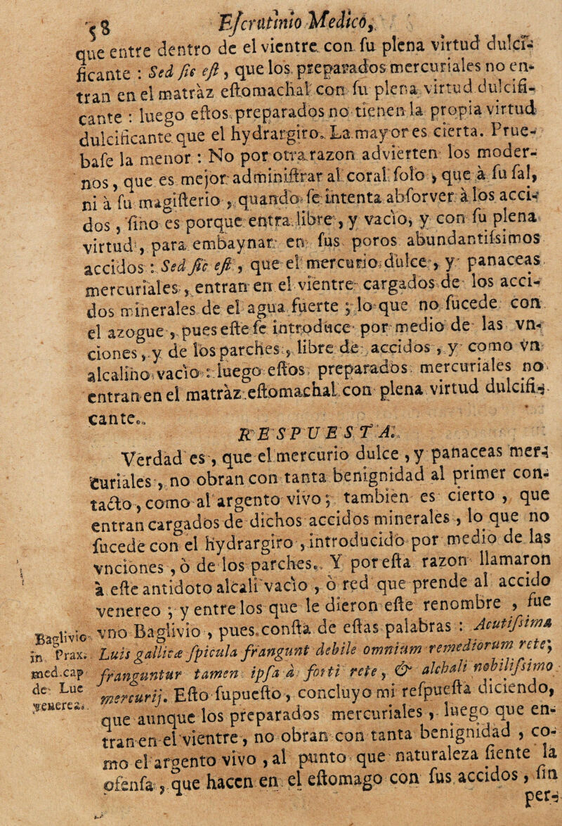 § B/cratinío Medicó, entre dentro de el vientre con fu plena virtud dulcí- ficante : Sed fie ifi, que los preparados mercuriales no en* tran en el matraz eftomadiaf con fu plena virtud dulcifi¬ cante : luego eftos. preparados no tienen !a propia virtud dulcificante.que el hydrargiro. La mayor es cierta. Prue- bafe la menor: No por otra razón advierten los moder¬ nos , que es mejor:adminiftrar al coral foto > que á fu fal, ni aVu magifierio ,, quando- fe intenta abíorveralos acci- dos, 'fino es porque entra libre , y vacío, y con fu pjena virtud1, para embaynar en fus poros abundantifsimos accidos -. Sed fie eft , que el mercurio,dulce > y panaceas mercuriales , entran en el vientre cargados de los acci- dos minerales de el agua fuerte , lo que no fucede con el azogue , pues elle fe introduce por medio de las vn* clones, y de tos parches:,, libre, dd, aocidos , y como Va- alcalino:vacio : luego eftos; preparados mercuriales no. entramen el matraz .eftomachal con plena virtud duIciíH- * cante... - respuesta:, Verdad es, que el mercurio dulce , y panaceas rner-i Curiales , no obran con tanta benignidad al primer con¬ tado, como al argento vivo, también es cierto , que entran cargados de dichos accidos minerales , lo que no fucede con el hydrargiro , introducido por medio de las vndones, ó dedos peches. Y por efta razón llamaron a eñe antidoto alcali vacio , ó red que prende al acodo venereo ; y entre los que le dieron efle renombre , me alivio,vno Baglivio , pues.confta de eflas palabras : Acutifiim» ’ Praxi . Luis gallica fpicula frangunt debile omninm remdiorum rete', .ed.cap franguntur turnen ipfa d fotti rete, & alebali' nebilijsimo f Lue mercuñi. Eftb fupucftb, cdnclüyb mi refpueftá diciendo, e“ere¿’ que aunque los preparados mercuriales, luego que en* tramen el vientre, no obran con tanta benignidad , coa mo el argento vivo , al punto que naturaleza fíente lá pfenfa , que hacen en el eftomago con fus acodos , fin