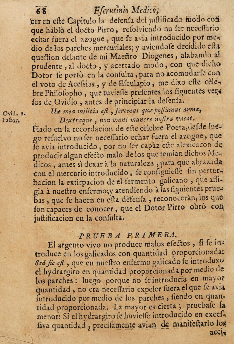 Ovid. t Fados, hi 8 Escrutinio Medicó; jcereh eñe Capitulo la defenfa del juñiñcado hiedo cotí que hablo el dodto Pirro, refolviendo no íer neceffario echar fuera el azogue , que fe avia introducido por me^ rdio délos parches mercuriales*, y aviendofe decidido cita queftion delante de mi Maeftro Diogenes, alabando ai prudente , al dadlo , y acertado modo, con que dicho Dotar fe porto en la confuirá, para no acomodarle con el voto de Acefsias , y de Eícuiapio, me dixo eñe céle-* bre Philofopho , que tuvieíle prefentes los figucntes vet^ ios de Ovidio., antes de principiar la defenfa. Mee mea mili ti a efi ,feremus quee pojfumus arrn&j Dextraque , non cmni muñere noJlr& vacat. Fiado en la recordación de eñe célebre Poetajdefde lue¬ go re fue! v o nofer ncceffario echar fuera el azogue, que fe avia introducido, por no fer capaz eñe aiexicacon uQ producir algún cfedlo malo de los que temían dichos Mé¬ dicos , antes si dexar a la naturaleza ,para qiie^abrazada con el mercurio introducido , fe configuicífe ñn periutn bacion la extirpación de el fermento galicano , que afli¬ gía a nueftro enfermo*,y atendiendo alas figuientes prue¬ bas , que fe hacen en eña defenfa , reconocerán, los que fon capaces de conocer, que el Dotor Pirro obro cou juftificacion en la coníulta. PRUEBA PRIMERA. El argento vivo no produce malos efe¿los , íi fe in¬ troduce en los galicados con quantidad proporcionada: Sed fie efi , que en nueftro enfermo galicado fe introduxo e! hydrargiro en quantidad proporcionada por medio oc los parches : luego porque no fe introducía en mayor quantidad , no era neceíTana expeler fuera el que fe avia introducido por medio de los parches, ílendo en quan¬ tidad proporcionada. La mayor es cierta pruebafe la menor: Si el hydrargiro fe huvieífe introducido en excefr íiva quantidad , precifaríiente avian de manifeítarlo lo$; .. acq^