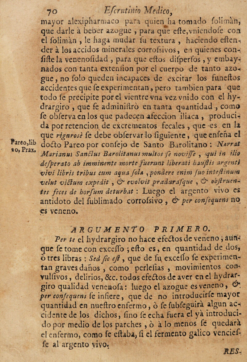 ?areo3lib *o« Prax. 7o Efcrutlnlo Medico, mayor aiexipharmacp para quien ha tomado foliman, que darle á beber azogue , para que efte,vniendoíe con el foliman , le haga mudar fu textura , haciendo eften- der á losaccidos minerales corrosivos, en quienes con-; íifleía venenoíidad , para que eftos difperfos ,y embaya nados con tanta extendían por el cuerpo de tanto azo-; gue , no folo queden incapaces de excitar los fnneítos accidentes que fe experimentan, pero también para que todo íe precipíte por el vientre vna vez vnido con el hy- drargiro , que fe adminiílró en tanta quantidad , como fe obfervaenlos que padecen afección iliaca , produci¬ da por retención de excrementos fecales, que es en la que rignross fe debe obfervar io figúrente, que enfeña el docto Pareo por confejo de Santo Barolitano : Ntrrat Marianus $ anchis Baroiitanus multos fe noviffi , aquiin tlio defperato ab imminmte morte ’fuemnt liberati baufiis argenté viví libris tribus cum aqua fila , pondere enhn Juo inteftinum velut viBurn expedit , & evolvit gradarafque , & &bflruen¿ tes fices de borfutn deturbat : Luego el argento vivo es antídoto del fublimado corrofsivq , & per confiquens no es veneno.» ARGUMENTO TRIMERO. Ter te el hidrargiro no hace efectos de veneno, aun¬ que fe tome con exceífo jefto es, en quantidad de dos, o tres libras: Sed fie efi , que de fu excelío fe experimen¬ tan graves danos , como perlefias , movimientos con- yulíivos, delirios, &c. todos efeítos de aver en el hydrar- giro qualidad venenofa: luego el azogue es veneno, per confequens fe infiere, que de no introducirfc mayor quantidad en nuefiro enfermo, b fe fubíeguira algún ac-i cidehte de los dichos, fino fe echa fuera el ya introduci¬ do por medio de los parches , o á lo menos fe quedara el enfermo, como fe eftaba,íl el fermento gálico vencief-, fe al argento vivo. RES,