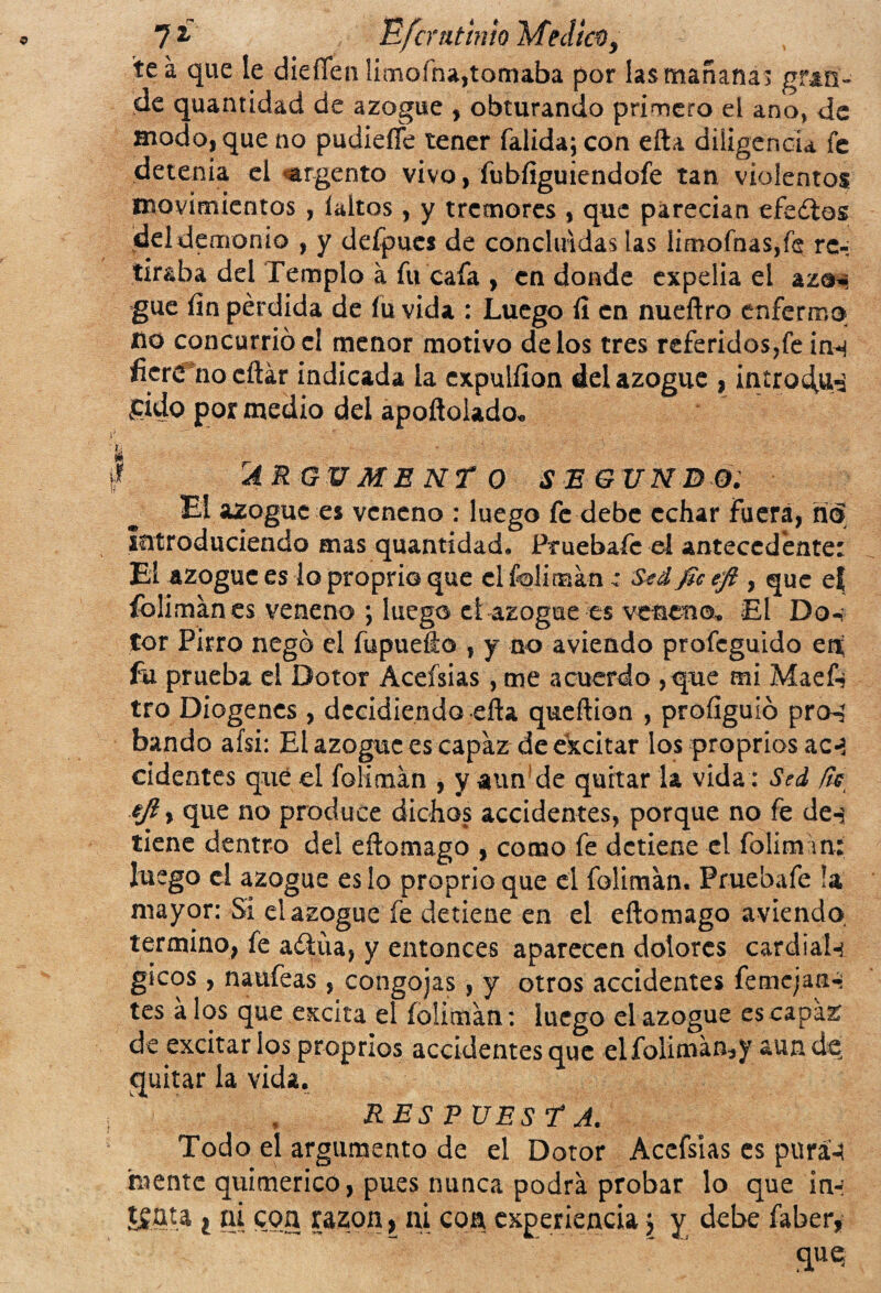 7 * Efcmtinio Medie®, tea que le dieíTeii limoína,tornaba por las mañanas gran¬ de quantidad de azogue , obturando primero el ano, de modo, que no pudieífe tener falida; con efta diligencia fe detenía el argento vivo, fubfiguiendofe tan violentos movimientos , íaitos , y tremores , que parecían efeílos del demonio , y defpues de concluidas tas Íimofnas,fe re¬ tiraba del Templo a fu cafa , en donde expelía el az®*¡ gue fin pérdida de lu vida : Luego fi en nueftro enfermo no concurrió el menor motivo délos tres referidos,fe inn fier<Tnd citar indicada la expulfion del azogue , intro^u^ ¿pido por medio del apoftolado* • • I 'ARGUMENTO SEG UN DO: El azogue es veneno : luego fe debe echar Fuera, n<5 Introduciendo mas quantidad, Pruebafe el antecedente: El azogue es lo proprio que el foliman: Sed fie efi, que e| foliman es veneno ; luego ctazogue es veneno. El Do, tor Pirro negó el fupuefto , y no aviendo profeguido en fu prueba el Dotor Acefsias, tne acuerdo ,que mi Maef-, tro Diogencs , decidiendo efla queftion , profiguió pro-, bando afsi: El azogue es capazde excitar los proprios ac-> cidentes qué el foliman , y atm’de quitar la vida: Sed fie ejly que no produce dichos accidentes, porque no fe de-j tiene dentro del eftomago , como fe detiene el folimiin: luego el azogue es lo proprio que el foliman. Pruebafe !a mayor: Si el azogue fe detiene en el eftomago aviendo termino, fe aólíia, y entonces aparecen dolores cardial-¡ gicos, naufeas , congojas, y otros accidentes femcjan-¡ tes á los que excita el foliman: luego el azogue es capaz de excitar los proprios accidentes que elfoliman,y aun de quitar la vida. RES P UEST A. Todo el argumento de el Dotor Acefsias es pura-! mente quimérico, pues nunca podra probar lo que in-! ÍSfita t ni con razón, ni coa experiencia j y debe fobety quq
