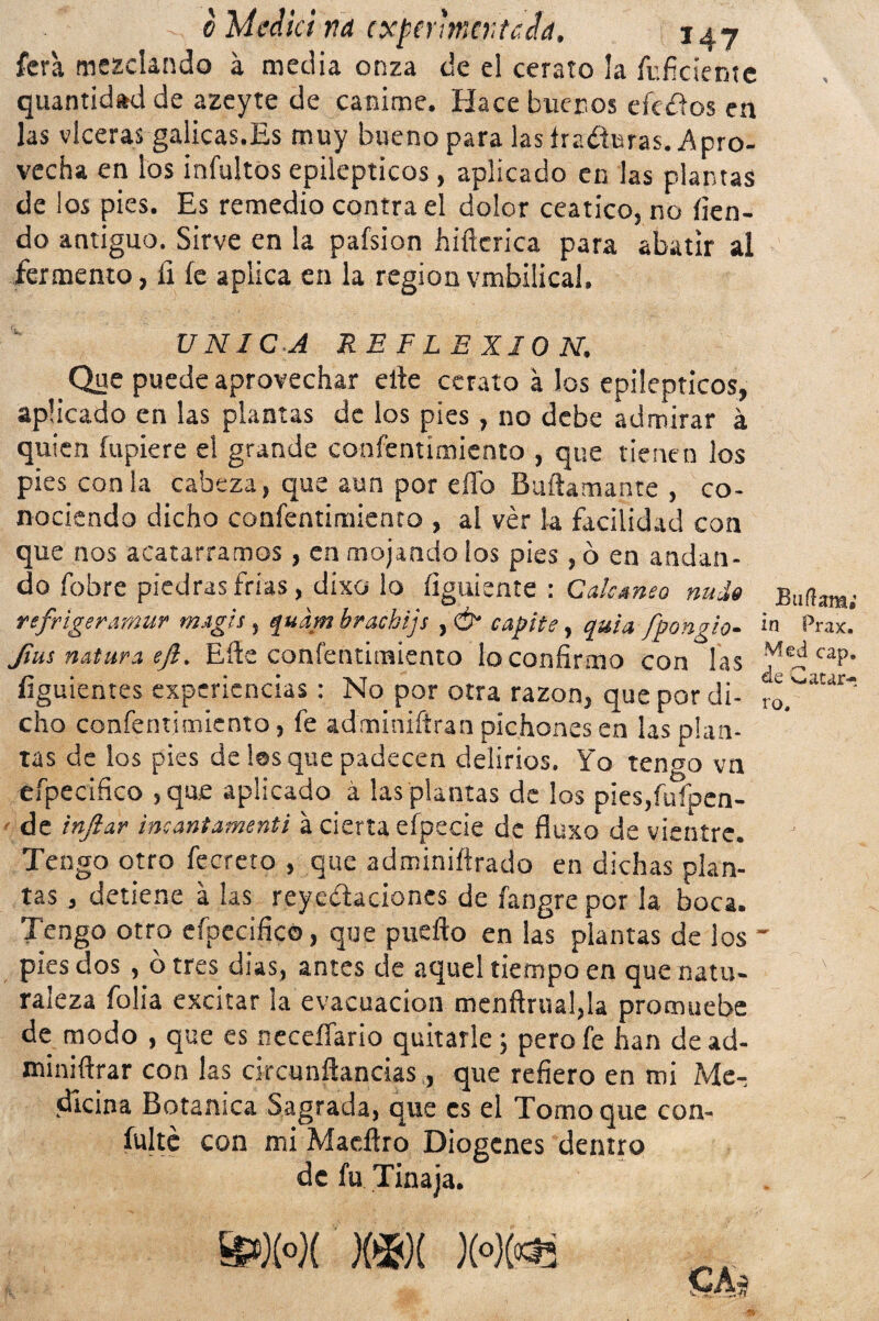 fera mezclando á media onza de el cerato la fuficientc quantid*d de azeyte de canime. Hace buenos efeoos en las vlceras gálicas.Es muy bueno para las fraguras. Apro¬ vecha en los infultos epilépticos, aplicado en las plantas de los pies. Es remedio contra el dolor ceático, no íien- do antiguo. Sirve en la pafsion hiñcrica para abatir al fermento, II íe aplica en la región vmbilical. UNICA REFLEXION. Que puede aprovechar elle cerato á los epilépticos, aplicado en las plantas de los pies , no debe admirar á quien íupiere el grande confentímiento , que tienen los pies con la cabeza, que aun por eíTo Buftamante , co¬ nociendo dicho confentímiento , al ver k facilidad con que nos acatarramos, en mojando los pies, ó en andan¬ do fobre piedras frías, dixo lo íiguiente : Calcáneo nuda Bnííam; refrigeramur magia, quam hrackijs ,& capite, quU fpongio- ¡n Prax. flus natura eft. Eíte confentímiento lo confirmo con las dMeifraP- íiguientes experiencias: No por otra razón, que por di- r^wur' cho confentímiento, fe adminiftran pichones en las plan¬ tas de los pies de les que padecen delirios. Yo tengo vn efpecifico ,que aplicado á las plantas de los pies,fufpen- • de inflar incantamenti a cierta efpecie de fluxo de vientre. Tengo otro fecreto , que adminiftrado en dichas plan¬ tas , detiene á las reyedaciones de fangre por la boca. Tengo otro efpecifico, que puefto en las plantas de ¡os pies dos , ó tres dias, antes de aquel tiempo en que natu¬ raleza folia excitar la evacuación menftrual,k promuebe de modo , que es neceífario quitarle; pero fe han de ad- miniftrar con las circunñancias, que refiero en mi Me¬ dicina Botánica Sagrada, que es el Tomo que con¬ fuiré con mi Macftro Diogcnes dentro de fu Tinaja. ft»X°X X*X X»X«Í!