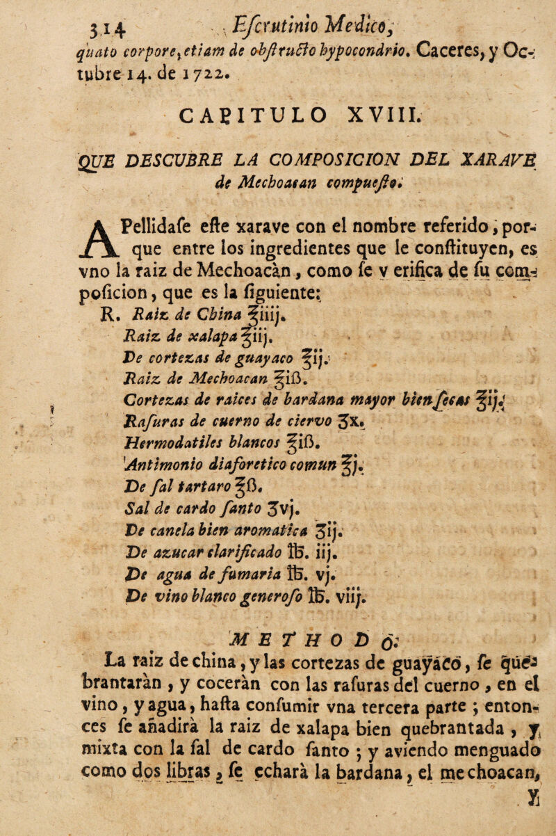 quato corporeyetiam de obfiriiftohypQcondrio. Cacercs^ Oc• tubre 14. de 172.2. CAPITULO XVIII. QUE DESCUBRE LA COMPOSICION DEL XARAVE de Mechoacan compuefioi APelIidafe efte xarave con el nombre referido, por¬ que entre los ingredientes que le conftituycn, es vno la raiz de Mechoacan, como fe y erifica de fu comw poficion, que es la figuiente: R, Raiz de China §iiij. Raiz de xalapa^iij. Ve cortezas de guayaco ^ij; Raiz de Mechoacan §ií3. Cortezas de raíces de bardana mayor bienJes as Rafuras de cuerno de ciervo Jx. Mermodatiles blancos ^ifi. Antimonio diaforético común De fal tártaro §0. Sal de cardo fanto Jvj. Ve canela bien aromática 3ij« De azúcar clarificado 05. iij. De agua de fumaria 05. vj. De vino blanco generofo 05. viij. M E T H O D ó: La raíz de china, y las cortezas de guayáíd, fe (juey brantarán , y cocerán con las rafuras del cuerno , en el vino, y agua, hafta confumir vna tercera parte ; enton¬ ces fe añadirá la raiz de xalapa bien quebrantada , y, mixta con la fal de cardo fanto ; y aviendo menguado como dos libras, fe echará la bardana, el mechoacan, . X