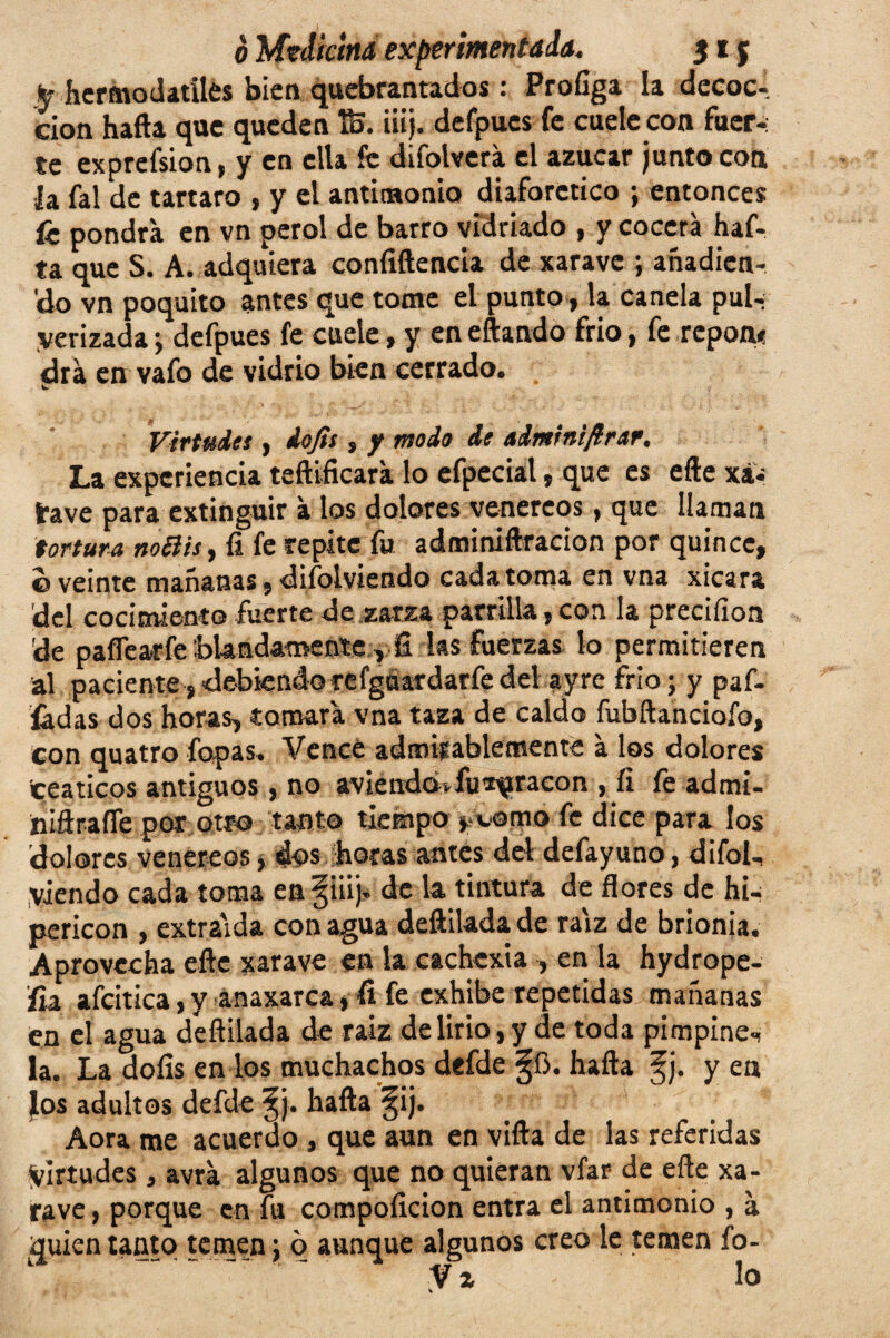 fe hcrmodatiles bien quebrantados : Profiga la decoc¬ ción hafta que queden t&. iiij. defpues fe cuele con fuer-: te exprefsion, y en ella fe difolverá el azúcar junto coa h fal de tártaro , y el antimonio diaforético ; entonces fe pondrá en vn perol de barro vidriado , y cocerá haf¬ ta que S. A. adquiera coníiftencia de xarave ; añadien- 'do vn poquito antes que tome el punto, la canela pui-¡ yerizada ; defpues fe cuele, y en eftando frió, fe repon* drá en vafo de vidrio bien cerrado. Virtudes , dojis, y modo de admrniflmtr. La experiencia teftifkara lo efpecial, que es eñe xa- íave para extinguir á los dolores venereos, que llaman tortura noclis, 11 fe repite fu adminiftracion por quince, ©veinte mañanas, diíolviendo cada toma en vna xicara del cocimiento fuerte de zarza parrilla,con la preciíion de paííearfe blandamente ,fi las fuerzas lo permitieren al paciente,debiendorefgúardarfedel ayre frió; y paf- íádas dos horas, tomará vna taza de caldo fubñanciofo, con quatro Topas. Vence admirablemente á los dolores ceáticos antiguos, no aviendcM-fu^racon , fi fe admi- niftrafle por otro tanto tiempo j womo fe dice para los dolores venereos * dos horas antes del defayuno, difol-, viendo cada toma en §iiij. de la tintura de flores de hia pericón , extraída con agua deftiladade raíz de brionia. Aprovecha eñe xarave en la cachexia , en la hydrope- fia afcitica, y anaxarca, fi fe exhibe repetidas mañanas en el agua deñilada de raiz de lirio, y de toda pimpine-, la. La doíis en los muchachos defde ^ü. hafta f j. y en los adultos defde §j. hafta §ij. Aora me acuerdo , que aun en vifta de las referidas Virtudes, avrá algunos que no quieran vfar de eñe xa¬ rave , porque en fu compolicion entra el antimonio , á quien tanto temen; 6 aunque algunos creo le temen fo- V z lo