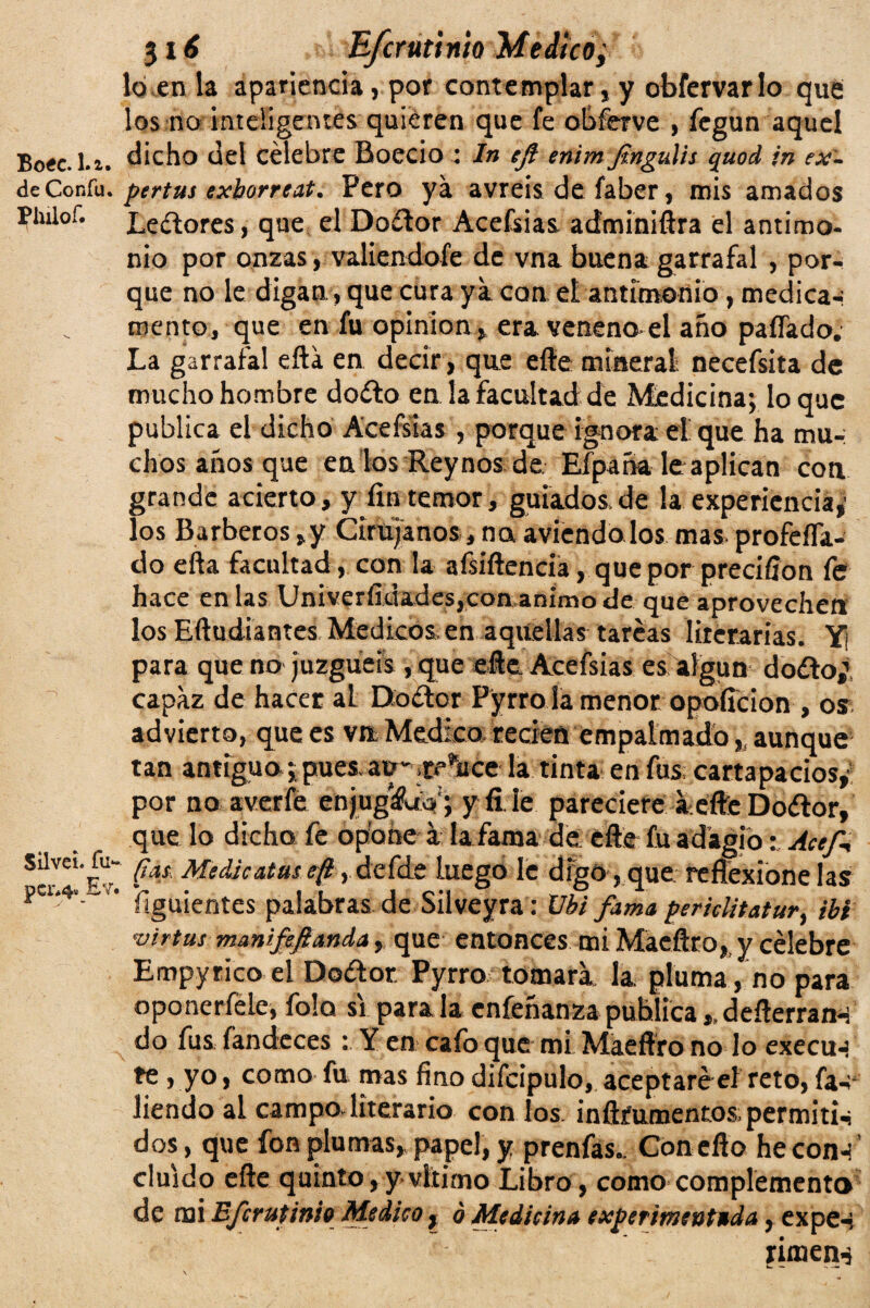 de Confu, Piulo f. SilveL fu* pcr#4* Ev 316 E/crutinio Medico; lo en la apariencia, por contemplar, y obfervar lo que¡ los no inteligentes quieren que fe obferve , fegun aquel dicho del célebre Boecio \ ln eft enim jingláis quod jn ex¬ pertas exborreat. Pero ya avreis de faber, mis amados Lectores, que el Doítor Acefsias adminiftra el antimo¬ nio por onzas, valiéndole de vna buena garrafal , por¬ que no le digan, que cura ya coa el antimonio, medica-- mentó, que en fu opinión* era veneno-el año paflado. La garrafal efta en decir, que efte mineral necefsita de mucho hombre doíto en la facultad de Medicina; lo que publica el dicho Acefsias , porque ignora el que ha mu¬ chos años que en los Rey nos de. Eípaña leaplican con grande acierto, y fin temor, guiados,de la experiencia,' los Barberos ,y Cirujanos, na aviendo los mas profeífa- do ella facultad , con la afsíftencia, que por precifion fe hace en las Universidades,con animo de que aprovechen los Eftudiantes Médicos, en aquellas tareas literarias. Y¡ para que no juzguéis , que eñe Acefsias es algún doélo; capaz de hacer al Doétor Pyrro la menor opoficion , os advierto, que es vn Medico recien empalmado, aunque tan antiguo; pues, au* ¡tAce* la tinta en fus cartapacios, por no averíe enjug&W; y fi le pareciere a efte Doélor, que lo dicho fe opone á la fama de efte fu adagio: Ace/* ‘ fias. Medie atas e(l, defde luego le digo, que reflexione las ílguientes palabras de Silveyra: Ubi fama perúlitatur, ib i •virtus manijeftanda, que entonces mi Macflro, y célebre Empyrico el Do&or. Pyrnx tomara la pluma, no para oponerfele, folo si parala enfeñanzapublica,.defterran-í do fus íandecesY en caíb que mi Maeftro no lo execu-í te, yo, como fu mas fino difcipulo, aceptaré el reto, fa-;* liendo al campo literario con los inftfumentos; permitid dos, que fon plumas,, papel, y prenfas.. Con eflo he con-? ’ cluido efte quinto, y vltimo Libro, como complemento de mi Bfcrutinio Medico , ó Medicina experimentada, expe-i riaien-§