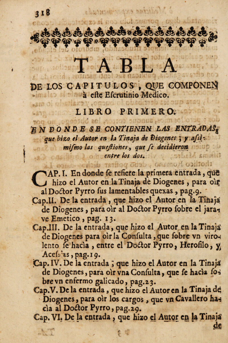 3*8 <C^9 kEkD QJ&'&Zf ®*3f &Zt t5^& J&2 *«ff ^p-^P ^®? TABLA - N f $■ ? ; •' / ? » , ‘ PE LOS CAPITULOS , QUE COMPONE^ a efte Efcrutinio Medico. LIBRO PRIMER O. |N dónde se contienen las entradass que hizo el Autor en h Tinaja de Dio genes ; y ttfsi-. mifmo las quejliones, que fe decidieron entre los dos. Í -: .. i % * \ • ' > -- f li&J. 4-4 : ¿.11/ 4 • - ' 4 :. y X ’ J ■-■* * - - W' - A á CAP. I. En donde fe refiere la primera entrada, qxlS hizo el Autor en la Tinaja dé Diogenes , para oír alDo&or Pyrro fus lamentables quexas,pag.9. Cap.II. De la entrada , que hizo el Autor en ía Tinaja! de Diogenes, para oír al Do&or Pyrro fobre el jara-s ve Emético , pag. 13. Cap.III. De la entrada, que hizo el Autor én la Tinaja! de Diogenes para oír la Confulta, que fobre vn viro-i lento fe hacia , entre el Do¿tor Pyrro, Herofilo, y Acefi'ts, pag. 19. ¡Cap. IV. De la entrada , que hizo el Autor en la Tinajá de Diogenes, para oír vna Confulta, que fe hacia foi brevn enfermo galicado, pag.23. Cap.V. De la entrada, que hizo el Autor en la Tinaja de; Diogenes, para oír los cargos, que vn Cavallcro ha-j cia al Doctor Pyrro, pag.29. Cap. VI. De la entrada, que hizo el Autor en la Tinaja de