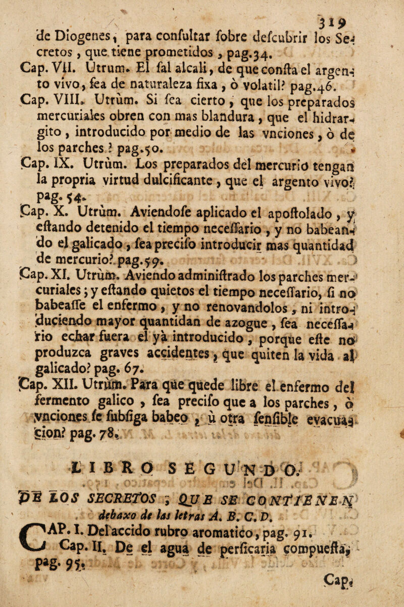 A' 3^9 'de Diogenes, para confultar fobre defcubrir los Se; cretos, que tiene prometidos, pag.34. Cap. Vil. Utrüm» El fal alcali, de que confia el argctH to vivo, fea de naturaleza fixa , ó volátil? pag.46. Cap. VIIL Utrüm. Si fea cierto , que los preparados mercuriales obren con mas blandura , que el hidrar- gito , introducido por medio de las vnciones, ó de los parches ? pag.50. ' '■» Cap. IX. Utrüm. Los preparados del mercurio tengan la propria virtud dulcificante, que el argento vivo?. P*g-54» Cap. X. Utrüm. Aviendoíe aplicado el apoftolado , y eftando detenido el tiempo necelfario , y no babean* do el galicado, feaprecifo introducir mas quantidad de mercurio?, pag. ^9. Cap. XI. Utrüm. Aviendo adminiftrado los parches mer¬ curiales; y eflando quietos el tiempo neceffario, fi no babeaffe el enfermo , y no renovándolos » ni intro-j duciendo mayor quantidan de azogue , fea necéíTa^ ¡rio echar fuera el ya introducido , porque efte ntf produzca graves accidentes, que quiten la vida al galicado? pag. 67. Cap. XII. Utrüm. Para que quede libre el enfermo del fermento gálico , fea precifo que a los parches, ó ynciones fe fubfiga babeo » ü otra fenfible evacuad ícion? pag. 78.: I I B R O SEGU N D O. ' ^ f f pB LOS SECRETOS QUE SE CONTIENEjf debaxo de las letras A. B. C. D. aromático, pag. 91. Cap. II. De el agua de perficaria compueftáj