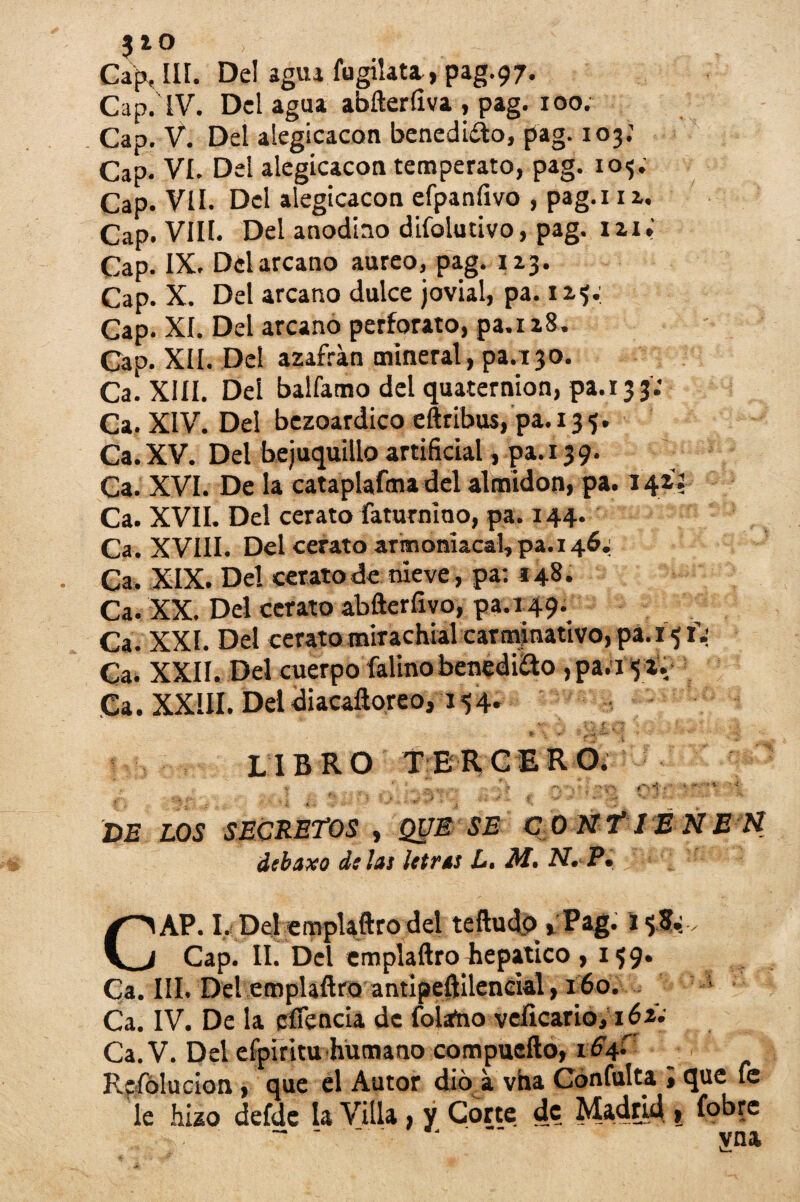 Cafj, III. Del agua fugilata, pag.97. Cap. IV. Del agua abfterfiva , pag. 100. Cap. V. Del alegicacon benedi&o, pag. 103.' Cap. VI. Del alegicacon temperato, pag. 105. Cap. Vil. Del alegicacon efpaníivo , pag.i 1 a. Cap. VIII. Del anodino difolutivo, pag. 121. Cap. IX. Del arcano áureo, pag. 123. Cap. X. Del arcano dulce jovial, pa. 12,5; Gap. XI. Del arcano perforato, pa.i 28. Cap. XII. Del azafrán mineral, pa.r 30. Ca. XIII. Del balfamo del quaternion, pa. 133 Ca. XIV. Del bezoardico eftribus, pa.135. Ca. XV. Del bejuquillo artificial, pa. 13 9. Ca. XVI. De la cataplafma del almidón, pa. 14I5 Ca. XVII. Del cerato faturnioo, pa. 144. Ca. XVIII. Del cerato arironiacal, pa.i 46.; Ca. XIX. Del ceratode nieve, pa*. 148. Ca. XX. Del cerato abfterfivo, pa.149. Ca. XXI. Del cerato mirachial carminativo, pa.15 T: Ca. XXII. Del cuerpo íalinobenediao , pa.15 2. Ca. XXIII. Del diacaftoreo, 154. LIBRO TERCERO, I _ c ' ' ...., V» n . • r. *; i - • - • < DE LOS SECRETOS , QUE SE C ONT1E NE H debaxo di las ¡(tras L. M. N. P, CAP. I, Del emplaftro del teftudp * Pag. 1 . Cap. II. Del emplaftro lie pático , 159. Ca. III. Del emplaftro antipeftileneial, 160. Ca. IV. De la eífencia de Tolano veficario, 162. Ca. V. Del eípirltu humano compuefto, 1S4- Refólucion, que el Autor dio á vha Confulta »que fe le hizo defde la Villa, y Corte dc_ Madrid , fobre * ‘ ‘ vna