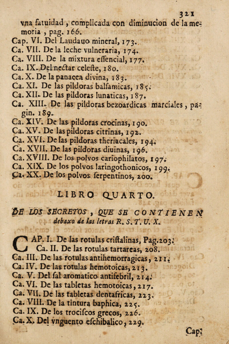 vna fatuidad , complicada con diminución de lame-- moria , pag. 166. Gap. VI. Del Laudauo mineral, 173. Ca. VII. De la leche vulneraria, 174. Ca. VIII. De la mixtura eflencial, 177. Ca. IX..Delne¿tar celefte, 180. Ca.X» De la panacea divina, 183. Ca. XL De las pildoras balfamicas, 18 Ca. XII» De las pildoras lunáticas, 187. Ca. 'XIII. De las pildoras bezoardicas marciales, pá¿ gin. 189. Ca. XIV. De las» pildoras crocinas, 190. Ca.XV. De las pildoras» citrinas, 19a. Ca. XVI. De las pildoras theriacales, 194. Ca. XVII. De las pildoras diuinas, 196. Ca. XVIII. Dé los polvos caríophifatos, 197; Ca. XIX. De los polvos laringothonicos, 199.; £a« XX. De los polvos ferpentinos, zoo. LIBRO QJJ ARTO. PE LOS SECRETOS' , QUE SE CONTIENE N , debaxo, de, las letras R. S. T. U. X CAP. I» De las rotulas criffalinas, Pag.203: Ca. II. De las rotulas tartáreas, zo8. Ca. III. De las rotulas antihemorraglcas, 211. Ca. IV. De las rotulas hemotoicas, 213. Ca. V. Del íal aromático antifebril, 214: Ca. VI. De las tabletas hemotoicas ,217. Ca. Vil, De las tabletas dentafricas, 223. Ca. VIII. De la tintura baphica, 225. Ca. IX. De los trocifcos grecos, 226. £a.X. Del ynguento efchibalico, 229,