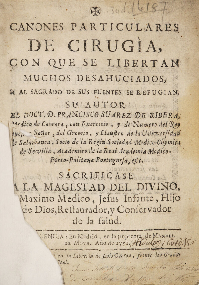 CANONES PARTICUL:ARES DE CIRUGÍA, CON QUE SE LIBERTAN MUCHOS DESAHUCIADOS/ Sí AL SAGRADO DB SUS FUENTES SE REFUGIAN^ SU AUTOR ni DOCT.Í).FRjN.C!SCe SUAREZ Pe ribera, dice de CAmard , cen Exercicie , y de lSiumero del%ey '' tue¡, ' Señor , del Gremio, y Claufiro de l’aUñi'T^crfídad |f Salamanca , Sede de U Kegin Sociedad Medieo-Chymica de Senailla , Academice de la Real Academia Medico-, E-prto-Pelitaná Eertuguefa,^it - SkCKW,lCh$t^ ' \LA Ma\GESTAD DEL DIVÍNO, Máximo Alcdico , |eíüs Infante , Hijo de DioSjReftaiiradorsy Coníervador de la fallid. teJBki r ENCíA : En Madrid , en !a Inipreíií'tíi^c ^anuel ^ ü B M.Í i Y AA n o d e 17 f / C^diK ' en la Lii/rsr'ía de Euis Carrea} frente las Grad/tt eaU
