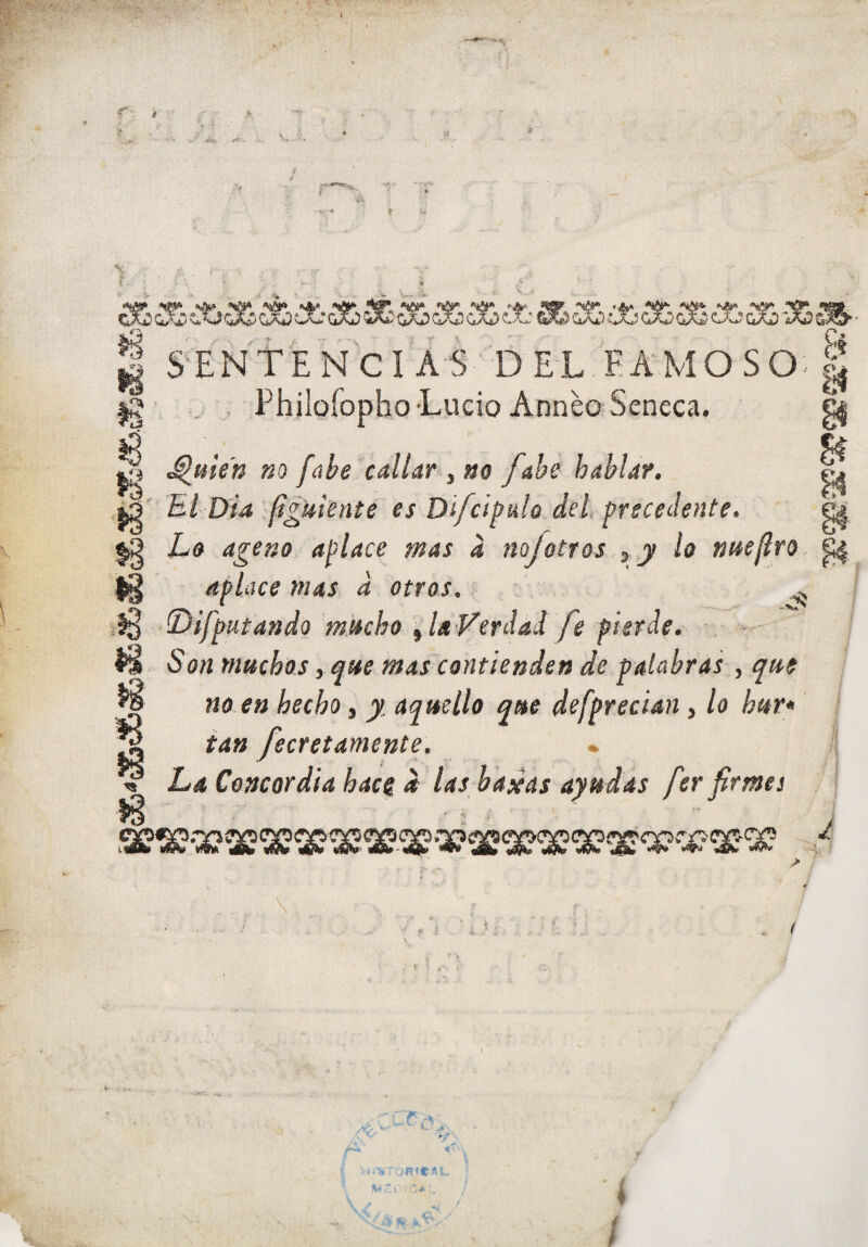 S. V. % I S'ENTENCÍ AS del Eá‘MOSO-| Ig .. , Philofopho Lucio AnneoSeneca. |5 _ l| ^me'n m fcibe callar , no fabe hablar. ^ El Dia (¡guíente es Di/dpulo del precedente. ^ Lo ageno aplace mas a nojotros ¡ y lo nueflro ^ ^ aplace mas d otros. •* í ,13 -(Difputando mucho ^la Verdad fe pierde. W > ■ ÍS Son muchos, que mas contienden de palabras , qut , ^ no en hecho, y. aquello que defprecian, lo hur* I ^ tan fecretamente. • / ^ La Concordia hace d las bascas ayudas fer firmes \ . ? f- i í •. ' ■ V'r ■. i / 'í /