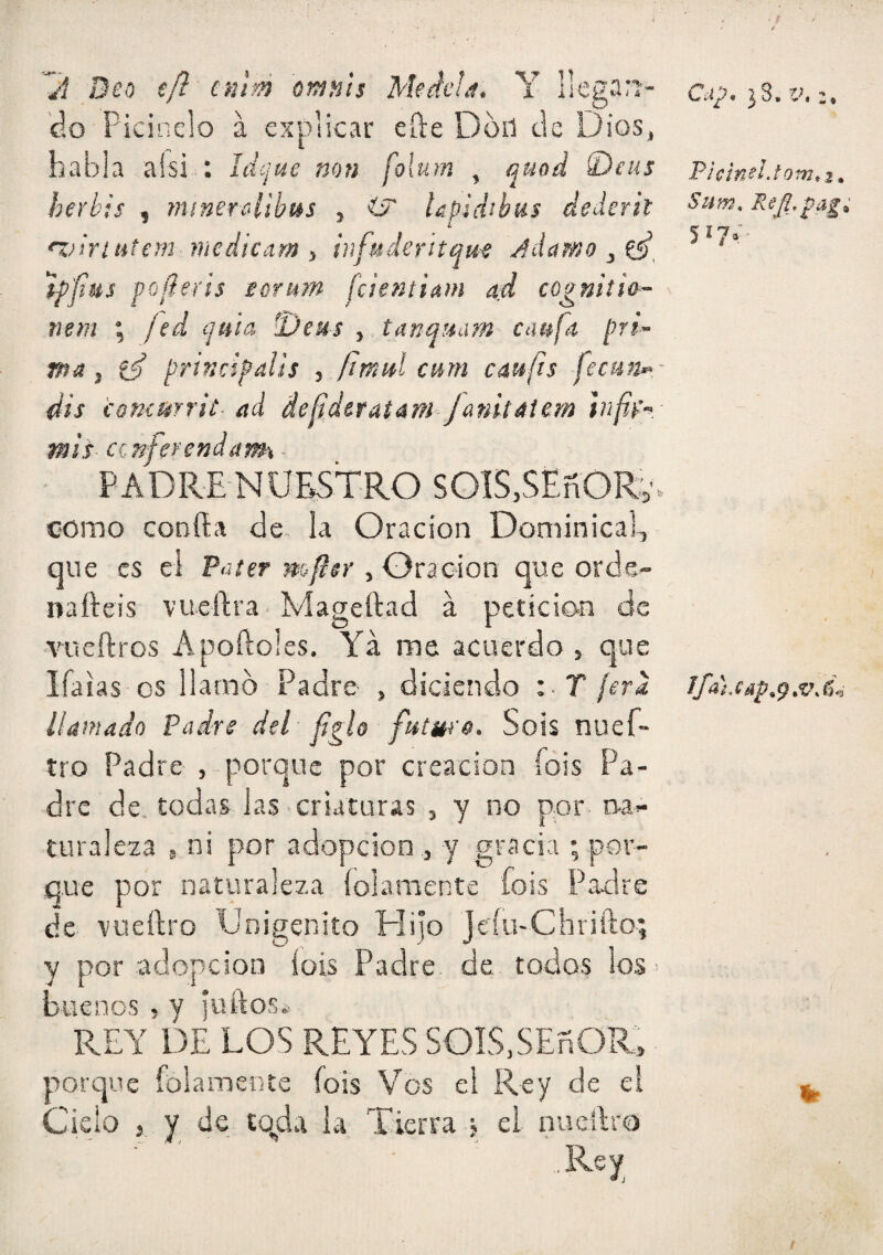 yx Deo ifl cnm Qmn'tí Mtdeía. Y llegan¬ do Picinelo a explicar efte Dod de Dios, habla aísi : ldc¡ue non folum , quod 0eus herhis , minercdibus , ^ Upidibus dedcrit 'i^iriutím medicam ) ¡¡¡fuderitau-e j^damo ‘ifjiiis pofíerts eorttm fcientiam ad cognitia- nem ; /^d ijuia -Desis ^ tanquam caufa prl~ ma ¡ prtndpalis , fitnitl cmn cáufts fecun-- dis (omurrit- ad Ae^,dttatám‘Janit4icm ]nf¡4'-> - mis ccnfet'endam ■ PADRE NUESTRO SGIS,SEñORv. como confía de. la Oración Dominicah qu e es el Püíer mpsr , Oración que orde- nafteis vuefíra • Mageftad á petición de ■vueftros Aportóles. Ya me acuerdo , que líalas os llamo Padre , diciendo i T ¡era llamado Padre del fíglo futura. So is nuef- tro Padre , porque por creación íois Pa¬ dre de. todas las criaturas , y no por turaleza , ni por adopción , y gracia ; por¬ que por naturaleza íolamente fois Padre de vuefíro Unigénito Hijo Jeíu-Chrifto; y por adopción íois Padre de todos los > buenos, y ¡urtos* REY DE LOS REYES SOIS.SEñOR, porque íolamente íois Vos el Rey de el Cielo , y de to^da la Tierra j el nueilro ..Rey PIcineijow,!, Sum,
