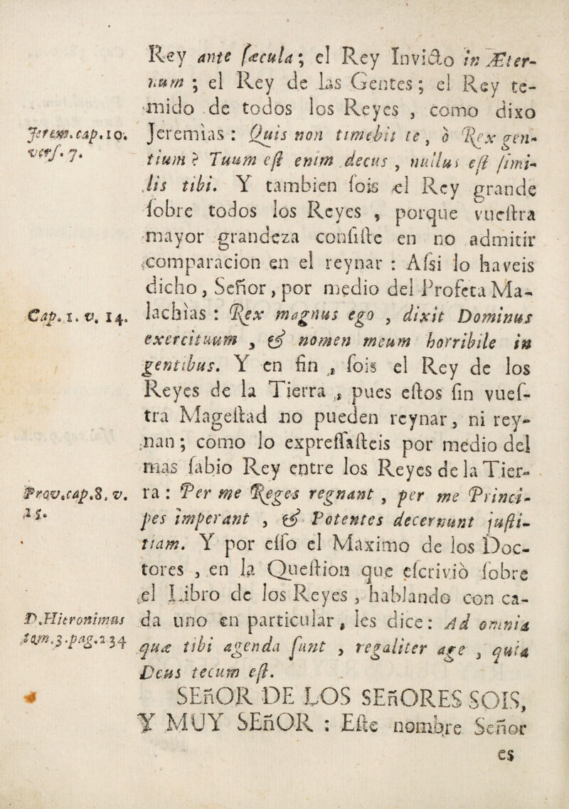 JáfimaapniQi , 7, V. 14, Prüv^cap,Z, V, D^Hitrontmus ,tm,} .^/í^.2-34 Rey á)m f<eculai c\ Rey Invido h:7Ster~ i^urn *, el Rey de las Gentes; el Rey te- •mitlo .de todos los Reyes , como dixo Jeremías: Qtiis non ttmehit ce, o %ex gen- Tuum efi entm .decus , nullm efi ¡imU Jts tibí. Y también íois ^1 Rey grande ■íobre todos los Reyes , porque vueftra mayor grandeza conílile en no .admitir {Comparación en el reynar : Aísi lo ha veis dicho, Señor, por nredio del Profeta Ma- lachias : magnus ego , dixh Dominas exeratuum „ nomen rneam horribile in -gentibus. Y en fin ,, fois el Rey de los Reyes de la Tierra , pues eftos fin vuef¬ tra Mageftad no pueden reynar, ni rey- jiian; como lo expreífafteis por medio dei mas labio Rey entre los Reyes de la Tier¬ ra : Ter me ^ge$ regnmt , fer me ^rinci- pes imjcerant , e/ Potentes decermnt ¡ufiL tiam. Y por elfo el Máximo de los Doc¬ tores , en la Qi-iefiion que cícrivió íobre ,el Libro de los Reyes , hablando con ca¬ da uno en particular, Ies dice: Ad onmU .quic tibí agenda j'unt , regaliter age , quia Deas tecum e.¡l. SEñOR DE LOS SEñORES SOIS, T .MUY SEñOR : Elle nornlare Señor es