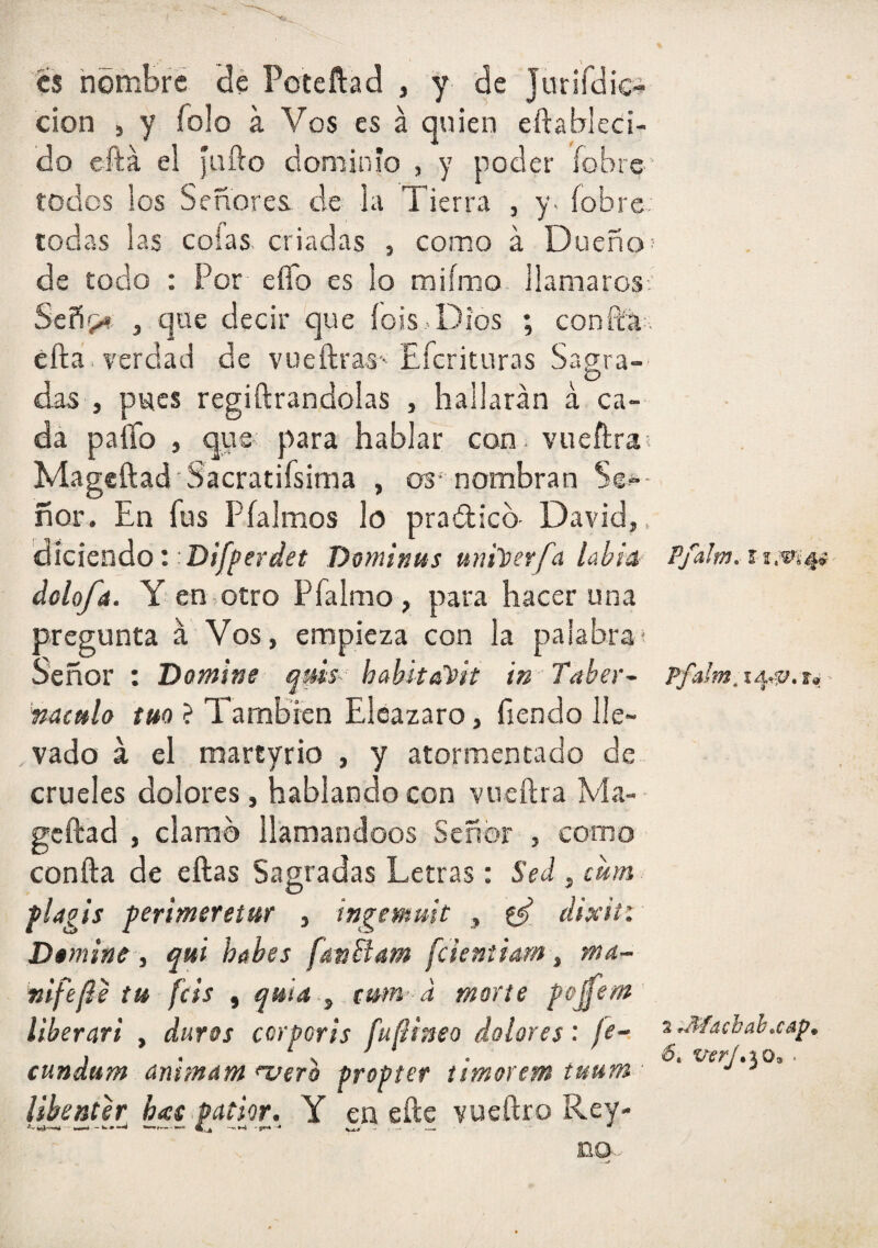 es hombre dé Poteftad , y de Jurirdic^ cion , y Tolo a Vos es á quien eftabieci- do eftá el faílo dominio , y poder íobre* todos los Señores de la Tierra , y> íobre; todas las colas criadas , como á Dueño; de todo : Por eíTo es lo miímo llamaros-. Señí;.# , que decir que íois .Dios ; conftá;. cfta. verdad de vueftras- Eícrituras Sagra- O das , pues regiftrandolas , hallarán á ca¬ da paíTo , que para hablar con. vueftra; Mageftad Sacratifsima , os-nombran Se^-- ñor. En fus Pfalmos lo pradicb David,, diciendo; Dominus uni))erfcí lahtA dolofa. Y en>otro Pfalmo, para hacer una pregunta á Vos, empieza con la palabrai Señor : Domine quis--: habkali>it in Taber- nacttlo tm ? También Elcazaro, fiendo lle¬ vado á el martyrio , y atormentado de crueles dolores, hablando con vueftra Vla- geftad , clamo llamándoos Señor , como confta de eftas Sagradas Letras: Sed , citm fingís perimereíur , ingemuit , ^ eiixií: Domine i qui hohes fatiBam fcientiam , ma- «ifefie tu feis , quid ,, cwn’ d marte pojfem liberari , duros corporis fufÜneo dolores: fe^ cundum animam >veTo propter timorem tuum Ubenter has.patior. Y en eíle vueftro Rey- Pfalm. i 2 J^íachab^cáp.