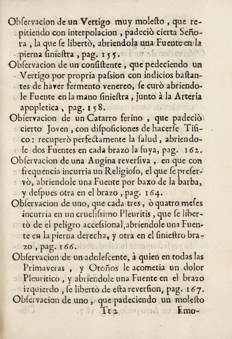 OHfervacion Je un Vértigo muy molefto , que rc- >. pitkndo con interpolación , padeció cierta Seño¬ ra , la que fe libertó, abriéndola una-Fu en te'en la - pierna fini'eftra , pag. 155* ' ' •Obfervacion de un coníiftentc , que pedeciendo un ~ Vértigo por propria pafsion con indicios bailan¬ tes de ha ver fermento venéreo, fe curó abriendo- . le Fuente en la mano íinieílra, Junto á la Arteria apoplética, pag. 158. Obfervacion de un Catarro ferino , que padeciÓi cierto Joven , con difpoficiones de hacerfe Tifi- co: recuperó perfeólamente la falud, abriéndo¬ le dos Fuentes en cada brazo la fuya, pag. 162. Obfervacion de una Angina reverfiva , en que con frequencia incurría un Religiofo, el que feprefer- ■ vó, abriéndole una Fuente por baxo de la barba, y defpues otra en el brazo , pag. 154. Obfervacion de uno, que cada tres, óquatromefes incurria en un cruelifsirno Pleuritis, que fe liber¬ tó de el peligro accefsional,abricndole una Fuen¬ te en la pierna derecha, y otra en el finieftro bra¬ zo , pag. 166. Obfervacion de un adolefcente, á quien en todas las Primaveras , y Otoños le acometía un dolor Pleuritico , y abriéndole una Fuente en el brazo izquierdo , fe libertó de ella reveríion, pag. 167. Obfervacion de uno ,< que padeciendo un molefto Tt2 Emo-