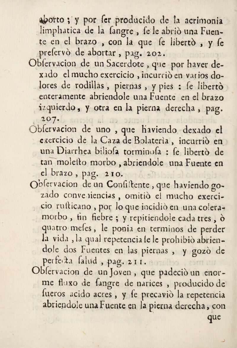 i4>otto ; y por fcr producido de la acrimonia limphatica de la fangre , fe le alario una Fuen¬ te en el brazo , con la que fe libertó , y fe prefervó de abortar , pag. 202. Obfervacion de un Sacerdote , que por haver de- xado el mucho exercicio , incurrió en varios do¬ lores de rodillas , piernas , y pies ; fe libertó enteramente abriéndole una Fuente en el brazo izquierdo, y otra en la pierna derecha , pag. 207 vacion de uno , que haviendo dexado el exercicio de la Caza de Bolateria , incurrió en una Diarrhea bihofa torminofa : fe libertó de tan moleho morbo , abriéndole una Fuente en el brazo , pag. 210. Ooíervacion de un Confiídente , que haviendo go¬ zado conve ñencias , omitió el mucho exerci- ció ruhicano , por lo que incidió en una colera- morbo , hn fiebre ; y repitiéndole cada tres , ó quatro mefes, le ponía en términos de perder la vida ,1a qual repetencia le le prohibió abrién¬ dole dos Fuentes en las piernas , y gozó de perferia Talud , pag. 211. Obfervacion de un Joven , que padeció un enor¬ me fluxo de fangre de narices , producido de fueros acido acres , y fe precavió la repetencia abriéndole una Fuente en la pierna derecha, con que