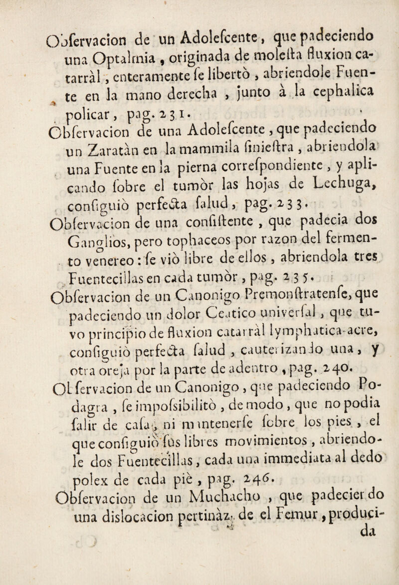 Oi-)ícfV3cion de un Adolefcente > ^ue padeciendo una Optalmia , originada de molelta fluxión ca¬ tarral, enteramente fe liberto , abriéndole Fuen¬ te en la mano derecha , junto a , la cephalica -iíl ^ policar, pag. 231. Obíervacion de una Adolefcente , que padeciendo un Zaratán en lamammüa fmieftra , abriéndola una Fuente en la pierna correfpondiente , y apli¬ cando fobre el tumor las hojas de Lechuga, , confíguib perfecta falud ,• p^g* a 3 3 • Obíervacion de una confilícnte , que padecia dos Ganglios, pero tophaceos por razón del fermen- . to venereo : fe vio libre de ellos, abriéndola tres Fuenteciilasencadatumbr, pag. 2,35. ; Obíervacion de un Canónigo Preraonftratenfcjque padeciendo un dolor Ceático univeríal, que tu¬ vo principio de fluxión catarral lymphatica-acie, configuió perfecta Talud , cauterizanio una, y otra oreja por la parte de adentro , pag. 240, Oí fervacion de un Canónigo, que padeciendo Po- dacrra , fe impoísibilitb , de modo, que no podia falir de caía^ ni mrntenerfe fcbre los pies , el que conflguid íus libres movimientos , abriéndo¬ le dos Fuentecillas, cada una immediata al dedo polex de cada pié , pag. 246. Obíervacion de un Muchacho , que padeciendo una dislocación pertinaz?, de el Fémur ,produci- ^ da