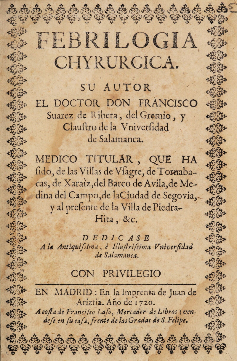 ■ék &>&> ék éb ék á ék á «A Js> éí éb ** **, _■**-■< **■„ Wm ^ »- ^ jggi&t- *$$* *§&. <€$* v)G*i ¿yv. «fis* *€i* *ii- -•. /«?■ *ft* «ÍÍ8 -»r' *'-'» 4* ^ O** «Si#* «if ^sg'rS3, ^áL: *» ‘ GO #$>&• *6S» Ffc LOGIA CHYRURGÍCA. SU AUTOR EL DOCTOR DON FRANCISCO Suarez de Ribera, del Gremio, y Clauftro de la Vniveríidad de Salamanca. MEDICO TITULAR , QUE HA íido, de las Villas de Vi agre, de Tomaba- cas, de Xaraiz,del Barco de Avila,de Me¬ dina del Campo,de laCiudad de Segovia, y al prefenre de la Villa de Piedra- Hita, &c. DEDICASE A U Antiquifima, e lllufirifsima Vniverfidad de Salamanca. CON PRIVILEGIO *$$$*' EN MADRID : En la Imprenta de Juan de Ariztia. Año de 1720. A cofia de Fr and feo Lafoy Mercader de Libros ; ven- de fe en fu cafa, frente de las Gradas de S. Felipe• iJhííy V <&>> <$S* *Ü» *¡ V* •€ V-:'R? .«l ,^WWWWW¥WWW