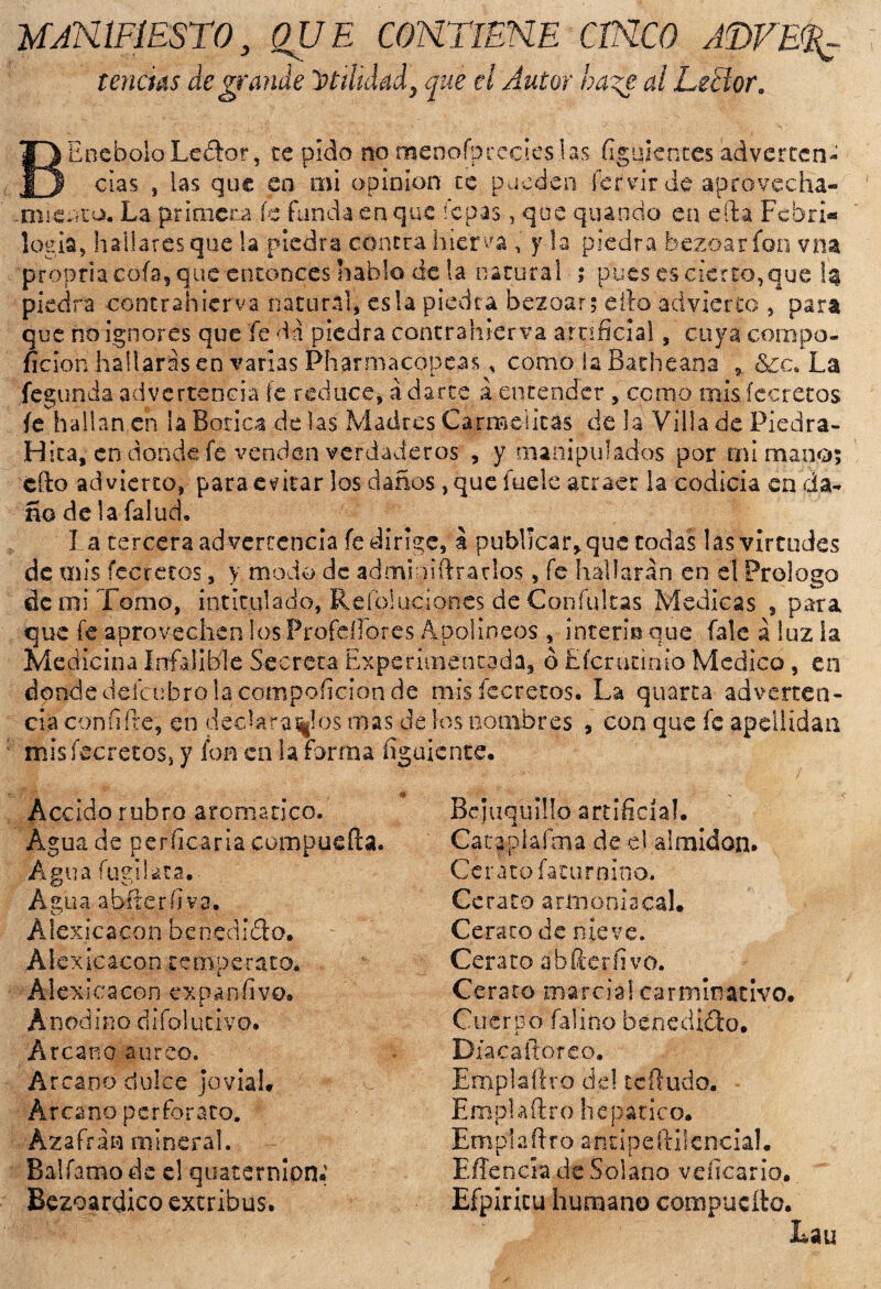 MANIFIESTO, QUE CONTIENE CINCO AWE% tenáás de grande utilidad, que el Autor haze al Lector, BEnehoIoLedor, te pido no menofpredes las figukntes adverten¬ cias 5 las que en mi opinión te pueden fer'vir de aprovecha- .micnto. La primera íc funda en que íepas, que quaodo en efta Fcbri® logia, hallares que la piedra contra hierva , y la piedra bezoarfon vna propria cofa, que entonces hablo de la natural ; pues es cierto,que 1$ piedra contrahierva natural, es la piedra bezoar; elfo advierto , para que no ignores que fe da piedra contrahierva artificial, cuya compo- ficion hallarás en varias Pharmacopeas, como la Bathcana , &c. La fegunda advertencia fe reduce, á darte á entender , como mis (ceretas fe hallan en ¡a Botica de las Madres Carmelitas de la Villa de Piedra- Hita, en donde fe venden verdaderos , y manipulados por mi mano; cito advierto, para evitar los daños ,que fuele atraer la codicia en da¬ ño de la falud. La tercera advertencia fe dirige, a publicar, que codas las virtudes de mis fccrctos', y modo de admi mitrarlos, fe hallarán en el Prologo de mi Tomo, intitulado, Reíbluciones de Confuirás Medicas , para que fe aprovechen los Profdlores Apolíneos , intermque fale á luz la Medicina Infalible Secreta Experimentada, ó Efcrúcinío Medico, en dondedeícubrolacompoficionde misfecretos. La quarca adverten¬ cia confifre, en declaradlos mas de los nombres , con que fe apellidan misfecretos, y fon en la forma (¡guíente. Accido rubro aromático. Agua de perfilarla compuefta. Agua fugilata. Agua abíteríiva. Álexicacon benedidlo. Alexicacon temperato. Alexicacon expanfívo. Anodino difcrlucivo. Arcano áureo. Arcano dulce jovial. Arcano perforara. Azafrán mineral. Balfamo de e! quaternlon* Bezoardico extribus. Bejuquillo artificia!. Cacaplaíma de el almidón. Cerato faturnioo. Ce rato armonía cal. Cera rodé nieve. Cerato ábfterfivo. Cerato marcial carminativo. Cuerpo falino benedich). Diacafioreo. Emplafiro de! tefiudo. Emplafiro hepático. Emplafiro antipeftilcncial. Effencia de Solano vciicario. Efpiricu humano compucfto. Eau