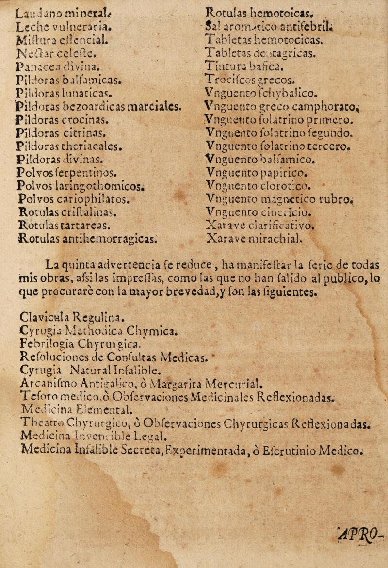 Láudano minera!* Leche vulneraria, Miftura eílencial. jNéítar ce le (le. Panacea divina. Pildoras bal farrucas. Pildoras lunáticas, iPild oras bezoardicas marciales. Pildoras crocinas. Pildoras citrinas. Pildoras chcriacalcs. Pildoras divinas. Pol vosferpentinos. Polvos laringothomicos# Pol vos cariophílatos. Rotulas criftalinas. Rotulas tartáreas. Rotulas antihcmorragicas. Rotulas hemotoicas, Sal aromático antifebril* Tabletas licmotocicas. Tabletas de-ota^ricas. Tintura hafica. Trocifcos grecos-, Vnguenco fchybaÜco. Vng uenco greco camphorato, Vn guetico fblacrino primero. Vn guento fol atrino íegundo. Vnguento folatrino tercero. Vnguenco balfamico. Vn cuenco papirico. Vn guento dorodco. Vnguento magnético rubro.' Vnguento cinericio, Xarxve clarificativo* Xarave mirachiah La quinta advertencia fe reduce, ha manifeftar la ferie de todas mis obras, afsilas imprcíTas, como las que no han íalido al publico, io que procurare con la mayor brevedad,y fon las figuicntes. Clavicula Rcguüna. Cyrugi¿ Mechodíca Chvmica. Febrilogia Chyrui gica. Refoluciones de Confuirás Medicas. * Cyrugia Natural Infalible. Arcattiftno Antigalico, ó Margarita Mercurial, Te foro medicado Obfcrvacioncs Medicinales Reflexionadas, Medicina Elemental. Th catre Chyrurgico, ó Obfcrvaciones Chyrurgicas Reflexionadas, Medicina Invencible Legal. Medicina Infalible Secreta,Experimentada, ó Eícrutinio Medico,
