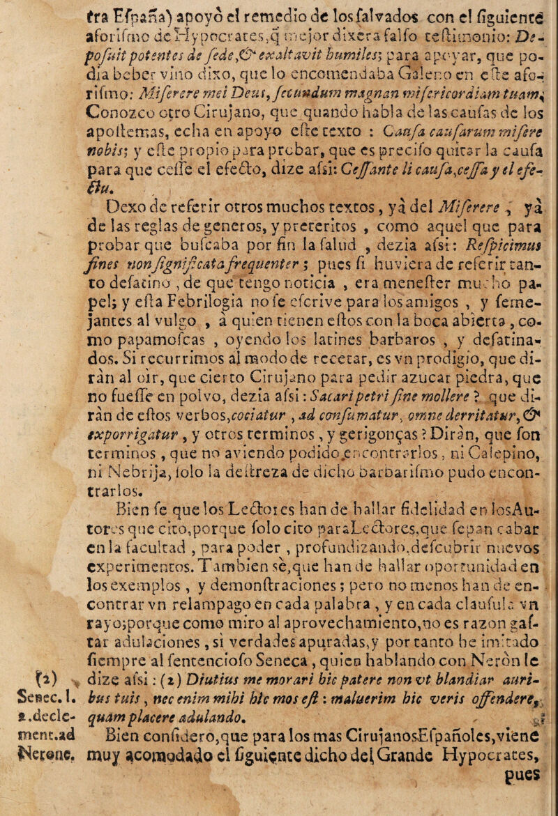 ira Efpana) apoyo el remedio de losfalvados con e! figulenté afoñfmo dcHypocrareSjC} mejordixerafalfo teflitnenio: De- pofuitpotentes de fiedeexaltavit humiJes; para apoyar, que po¬ día beber vino dixo, que lo encomendaba Galeno en elle afon rifmo: Mtfierere rnet Deusfeumdum msgnan mifericordlam tmm Conozco otro Cirujano, que quando habla de las canias de los apoílemas, echa en apoyo elle texto : Caafa can fiar um mifiere ftobis; y e'flc propio para probar, que es precifo quitar la canfa para que ceífe el efe ¿lo, díze ahí: Ccjfante ¡i caufajeffky el efe- Bu* . j Dexo de referir otros muchos textos, ya del Miferere , ya de las reglas de géneros, y pretéritos , como aquel que para probar que bufeaba por fin la fallid , dezia afsi: Refipicmus fines nonfignificaiafreguenter •, pues fi huviera de referir tan¬ to defatino , de que tengo noticia , era mcnefler mucho pa¬ pel; y ella Febrilogia no fe eferive para los amigos , y (eme- jantes al vulgo , á quien tienen dios con la boca abierta , co¬ mo papamoícas , oyendo los latines barbaros , y defatina- dos. Si recurrimos al modo de recetar, es vn prodigio, que di¬ rán al oir, que cierto Cirujano para pedir azúcar piedra, que no fuelle en polvo, dezia afsi: Sacar/petrifine moliere ?. que di¬ rán de ellos verbos,coeialur ysd confumatur, omnederritatury& ixporrigatur, y otros términos, y gerigonqas ? Dirán, que fon términos, que no aviendo podido .encontrarlos, ni Caíepino, ni Nebrija, íolo la deítreza de dicho barbar limo pudo encon¬ trarlos. Bien fe que los Le£toies han de hallar fidelidad en los Au¬ tores que cito,porque folocito paraLe ¿lores,que fe pan cabar en la facultad , para poder , profundizando,defcubrit nuevos experimentos. También se,que han de hallar oportunidad en losexemplos, y demonftraciones; pero no menos han ele en¬ contrar vn relámpago en cada palabra , y encada claufula vn rayojporquecomo miro al aprovechamiento,no es razón gaf- tar adulaciones, si verdades apuradas,y portante he imitado fiempre al fentenciofo Seneca , quico hablando con Nerón te dize afsi: (2) Drutius me morari bie patere non vt blandear auri- Seisec. 1. bus tuis, nec enirn mibi ble mos ejl: maluerim bic veris offendere^ * .deele- quamplaceré adulando* j mentad Bien conhdero,que para los mas CirujanosEfpañoles,viene táreme, muy acomodado el figúrate dicho del, Grande Hypocrates, pues