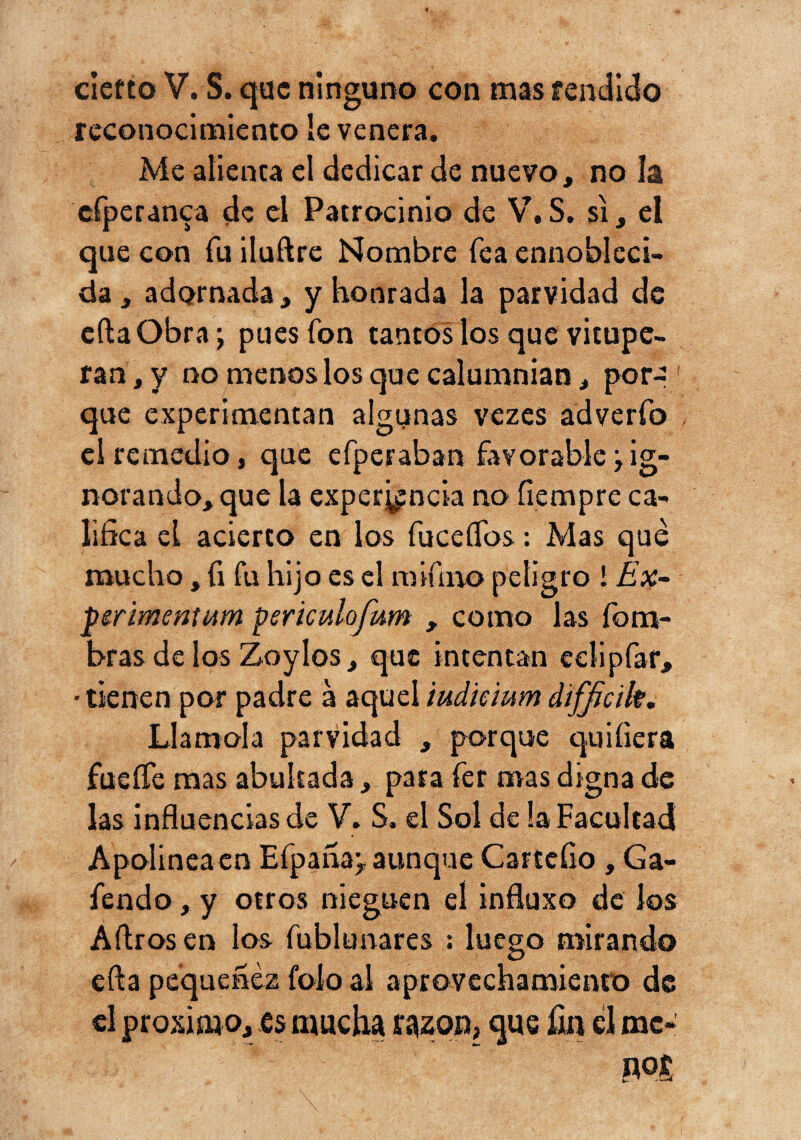 cierto V. S. que ninguno con mas fendláo reconocimiento le venera. Me alienta el dedicar de nuevo, no la cfperanca de el Patrocinio de S. si, el que con fu iluftre Nombre fea ennobleci¬ da , adornada, y honrada la parvidad de cftaObra; pues fon tantos los que vitupe¬ ran, y no menos los que calumnian, por-: que experimentan algunas vezes adverfo el remedio, que erperaban favorable pig¬ norando, que la experiencia no íiempre ca¬ lifica el acierto en los fuceíTos: Mas que mucho, íi fu hijo es el raifíno peligro 1 Ex~ perimeníMin psriculofum , como las íbm- bras de los Zoylos, que intentan eelipfaf, • tienen por padre á aquel iudkium d'tfjicik. Llamóla parvidad , porque quiíiera fueíTe mas abultada, para fer mas digna de las influencias de V. S. el Sol de la Facultad Apolineaen Efpañap aunque Cartcíio , Ga- fendo, y otros nieguen el influxo de los Aftros en los fublunares ; luego mirando efta pequenez foío ai aprovechamiento de el próximo, es mucha razón, que íin el mc-