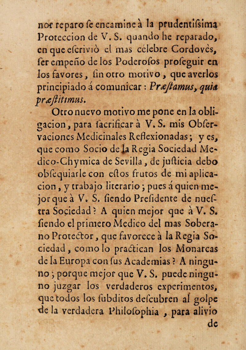 noí reparo fe encamine a la prucJcntirsima^ Protección de V^, S. quando he reparado, en que efcrivió cl mas célebre Cordovés, fer empeño de los Poderofos profeguir en los favores, ímotro motivo, que averíos principiados comunicar: Pr^/íamíiS, quía ^r£jlítímus. Otro nuevo motivo me pone en la obli¬ gación, para facrificar á V. S, mis Obfer- vaciones Medicinales Reflexionadas; y es, que como Socio déla Regia Sociedad Me** dico-Chymica de Sevilla, de jufticia debo obfequiarle con eflos frutos de mi aplica¬ ción , y trabajo literario j pues á quien me- jorquea V» S. íiendo Preíidente de nuefl tra Sociedad í A quien mejor que aV. S* íiendo el primero Medico del mas Sobera¬ no Protector, que favorece a la Regia So¬ ciedad, como lo pradican los Monarcas de la Europa con fus Academias ? A ningu¬ no porque mejor que V. S. puede ningu¬ no juzgar los verdaderos experimentos, que todos los fubditos defeubren aí golpe de la verdadera Philofophia , para alivio de