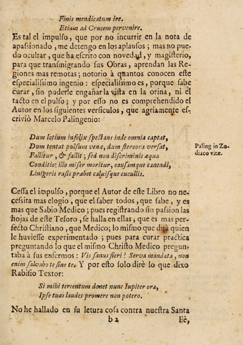 - Finís mendicAtum iré, Ethm ad Qrucern pervenire. Es tal el impulfo, que por no incurrir en la nota de apafsionado j me detengo en los aplaufos *, mas no pue¬ do ocultar, que ha efcrito con noved*^ , y magiflcrio, para que tranfaiigrando fus Obras, aprendan las Re¬ giones mas remotas; notorio á qtiantos conocen efte crpecialiísimo ingenia : efpecialifsimo es, porque fabe curar, fin poderle engañar la vjfta en la orina, ni el ta(ílo en el pulfo; y por eíío no es comprehendidocl Autor en los íiguientes verficulos, que agriamente ef- crivió Marcelo Paiingenio: ’ •é Dum lotium Infelix fpeñms inde omnia eaptaP^ Dum tentat pulfum venje^ dum fiercora verfat^ Fallítur , Ó' fallít) fed non difcrlrninis ¿eqm Qonditio\ tilo mtfer mor ¡tur y cmfAmq^ue cmendiy Llni^em rA/isprahet calutf^ue cuculUs, Ceííael impulfo , porque el Autor de efte Libro no ne-: cefsita mas elogio , que el faber todos, que fabe , y es mas que Sabio Medico; pues regiftrando fin pafsion las hojas de efte Teforo , fe halla en ellas, que es mas per- feílo Chriftiano , que Medico*, lo mifn^o que dij^ quien le huvieíTc experimentado *, pues para curar pradica preguntando lo que el mifmo Chrifto Medico pregun¬ taba á fus enfermos : Vis fanusfieri l Serva mandata , non enim fahabote fine te, Y por efto íolo diré lo que dixo Rabifio Textor: Si mihi tercentum donet nunc Júpiter orsiy Ipfe tuas laudes promere non potero. No he hallado en fu letura cofa coacra nueftra Santa ba ■ Fe, Paling ínZo** diáco vica?.