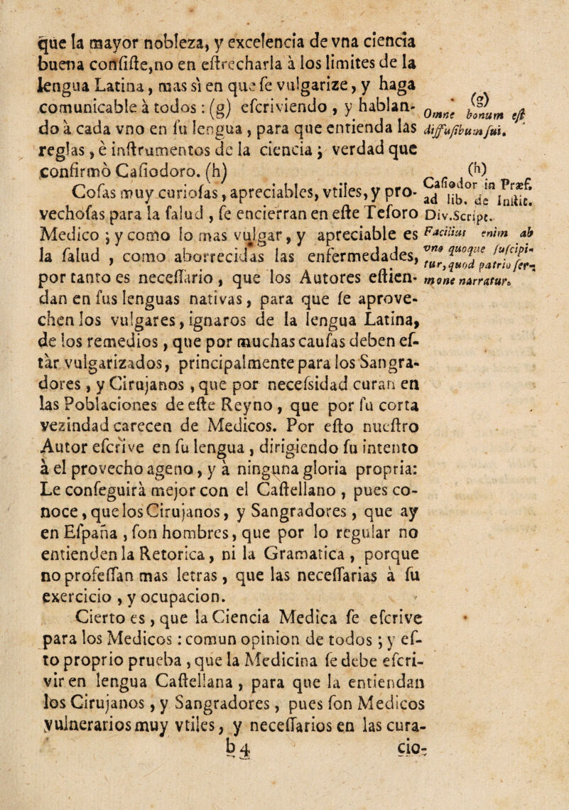 que la mayor nobleza, y excelencia de vna ciencia buena confiñe,no en eftrccharla a los limites de la lengua Latina, mas si en que fe vulgarize, y haga comunicable á todos: (g) efcriviendo , y hablan- do a cada vno en fu lengua, para que enrienda las diffujíbum fuit reglas, é iaftrumentos de la ciencia j verdad que confirmó Cafiodoro. (h) r r \ Cofas muy curioías, apreciables, vtiles,y pro- ^Hb^^riniuf! vechófas para la fa!ud , fe encierran en efte Teforo Div.scrípc. Medico 5 y como !o mas vulgar, y apreciable es ah la falud , como aborrecidas las enfermedades, 3 por tanto es neceííario, que los Autores efticn- mam narratun dan en fus lenguas nativas, para que fe aprové¬ chenlos vulgares,ignaros de la lengua Latina, de los remedios, que por muchas caufas deben ef- tar vulgarizados, principalmente para los Sangra¬ dores , y Cirujanos, que por necefsidad curan en las Poblaciones de efte Reyno , que por fu corta vezindad carecen de Médicos, Por efto nueftro Autor efenve en fu lengua, dirigiendo fu intento á el provecho ageno, y á ninguna gloria propria: Le confeguira mejor con el Caftellano , pues co¬ noce, que los Cirujanos, y Sangradores, que ay en Efpana , fon hombres, que por lo regular no entienden la Retorica, ni la Gramática , porque noprofeffan mas letras, que las neceflaria? á fu exercicio , y ocupación. Cierto es, que la Ciencia Medica fe eferive para los Médicos: común opinión de todos; y ef¬ to proprio prueba , que la Medicina fe debe eferi- vir en lengua Caftellana, para que la entiendan los Cirujanos, y Sangradores, pues fon Médicos vulnerarios muy vtiles, y neceíTarios en las cura- b4 CÍO: