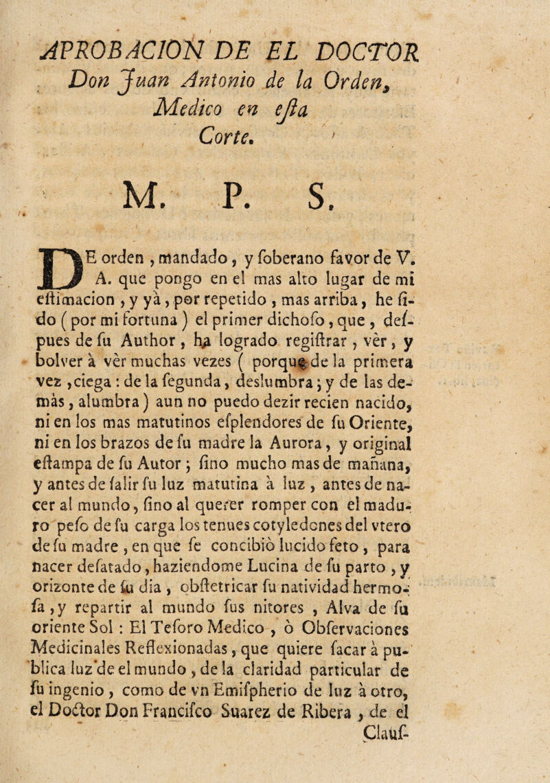 / JPROB ACION DE EL DOCTOR Don Juan Antonio de la Orden, Medico en ejia Corte. ' M. P. s. I De orden , mandado, y foberano favor de V. A. que pongo en el mas alto lugar de mi cflimacion > y ya, por repetido i mas arriba, he fi- do (por mi fortuna) el primer dichofo, que , def- pues de fu Author , logrado regiftrar, ver, y bolver a ver muchas vezes ( porqu^dela primera vez ,ciega; de la fegunda, deslumbra; y de las de¬ más , alumbra) aun no puedo dezir recien nacido, ni en los mas matutinos efplendores de fu Oriente, ni en los brazos de fu madre la Aurora, y original eñampa de fu Autor j fino mucho mas de mañana, y antesde íalir fu luz matutina a luz, antes de na¬ cer al mundo, fino al querer romper con el madu¬ ro pefo de fu carga los tenues cotyledcnes del vtero de fu madre , en que fe concibió lucido feto, para nacer defatado, haziendome Lucina de fu parto , y orizonte de ki dia , obñetricar fu natividad hermo^ fa,y repartir al mundo fus nitores , Alva de fu oriente Sol: El Teforo Medico , ó Obfervaciones Medicinales Reflexionadas, que quiere facar á pu¬ blica luz’de el mundo , de la claridad particular de fu ingenio, como de vn Emifpherio de luz á otro, el Doüqi Don Frandfco Suarez de Ribera , de el Plaüf-