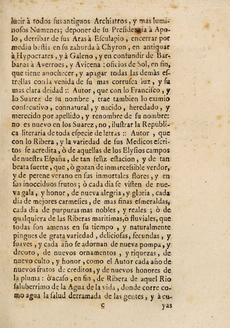 facir a todos fusat\tImios Archiatfos,, y mas lumí- íiofos Númenes; deponer de íu Prcíide^ia á Apo¬ lo , derribar de fus Aras a Efculapio , encerrar por medio bcrtii en fu zahúrda a Chyron , en antiquar a Hypocrates j j á Galeno , y en confundir de Bar¬ baros a Averroes, y Avicena : oficios de Sol, en fin, que tiene anochecer, y apagar todas las demas et trcüas con ia venida de fu mas corrufca ¡uz , y fu mas clara deidad Autor, que con lo Francifco , jr loSuarez de íu nombre , trae también lo eximio coníecutivo , connatural,y nacido , heredado, y merecido por apellido, y renombre de fu nombre: no es nuevo en los Suarez, no, iluílrar la Repúbli¬ ca literaria de toda efpecie de letras :: Autor , que con lo Ribera , y la variedad de fus Médicos cfcri- tos fe acredita, ó de aquellas de los Elyfios campos denueftraEfpaña, de tan feliz eftacion , y de tan beata fuerte, que , ó gozan de inmarcefsible verdor, y de perene verano en fus inmortales flores, y en fus inocciduos frutos; b cada día fe viflen de nue¬ va gala, y honor, de nueva alegria, y gloria , cada día de mejores carmeíies, de mas finas efmeraldas,' cada día de purpuras mas nobles, y reales ; b de qualquiera de las Riberas marítimas,b fluviales, que todas fon amenas en fu tiempo , y naturalmente pingues de grata variedad , dcliciofas, fecundas, y fuaves , y cada año fe adornan de nueva pompa, y decoro, de nuevos ornamentos , y riquezas, de nuevo culto , y honor , como el Autor cada año de nuevos frutos de créditos, y de nuevos honores de la pluma : bacafo , en fin , de Ribera de aquel Rio faluberrimo de la Agua de la vida , donde corre co¬ mo agua la Talud derramada de las gentes, y ácu- c y as