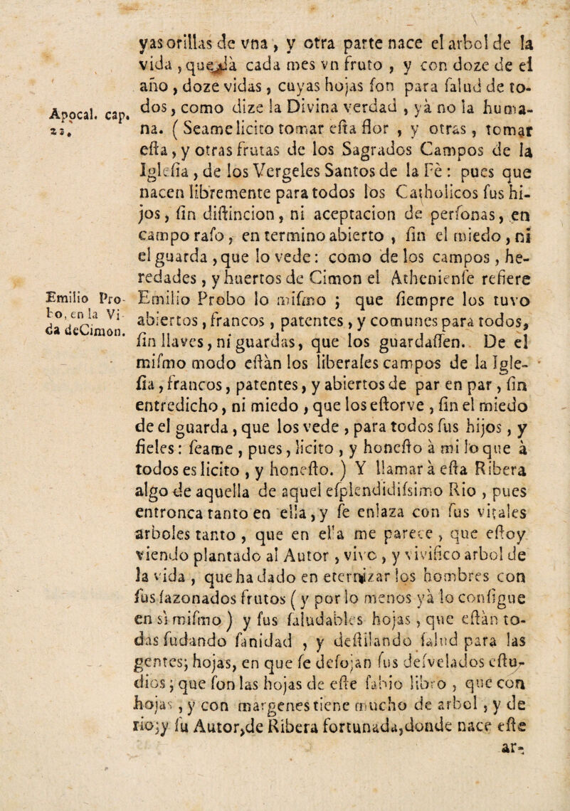 AppcaL cap. 25, Emilio Pro¬ bo, en la Vi ¿a deCimon. yas orillas de vna , y otra parte nace el árbol de la vida 5 qu^a cada mes vn fruto , y con doze de ei año , doze vidas, cuyas hojas fon para Talud de to¬ dos 5 como dize !a Divina verdad , ya no la huma¬ na. ( Seame licito tomar cita flor , y otras, tornar eña, y otras frutas de los Sagrados Campos de la Igleíia , de los Vergeles Santos de la Fe : pues que nacen libremente para todos los Carbólicos fus hi¬ jos, fin diñincion, ni aceptación de perfonas, .en campo rafo, en termino abierto , fin el miedo, ni el guarda ,que lo vede: como de los campos, he¬ redades , y huertos de Cimon el Athenienfe refiere Emilio Probo lo mifeo ; que fiempre los tuvo abiertos, francos, patentes , y comunes para todos, fin llaves, ni guardas, que los guardaffen. De c! mifmo modo eflán los liberales campos de lalgle- íia, francos, patentes, y abiertos de par en par , fia entredicho, ni miedo , que los eftorve , fin el miedo de el guarda, que los vede , para todos fus hijos, y fieles: feame , pues, licito , y honeño á mi lo que á todos es licito , y honeflo. ) Y llamar á efla R ibera algo de aquella de aquel efplendidiísimo Rio , pues entronca tanto en eüa, y fe enlaza con fus vitales arboles tanto , que en el’a me parece ^ que efioy viendo plantado al Autor, vivo , y vivifico árbol de la vida, quehadado en ererrizar los hombres con íus íazonados frutos (y por lo menos ya lo configue en SI mifmo,) y fus faludables hojas, que efián to¬ das fudando fmidad , y deílilando íalud para las gentes; hojas, en que fe deíojan íus deívelados eftur dios; que fon las hojas de efte fabio libro , que coa hojas , y con margenes tiene mucho de árbol , y de no;y fu Autofjde Ribera fortunada^donde nace eñe