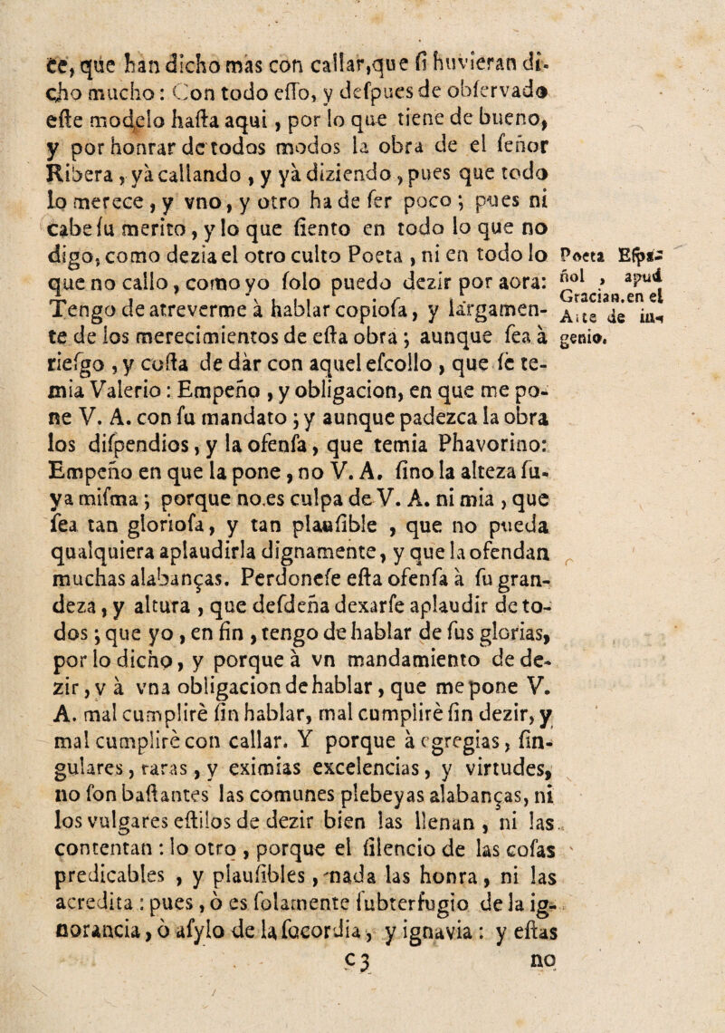 te, que ban dicho mas con callar,que fi huvíeran dí- cho mucho: Con todo eíTo, y defpucs de obícrvado eñe modelo hafta aquí, por !o que tiene de bueno, y por honrar de todos modos la obra de el feñor Ribera, ya callando , y ya diziendo, pues que todo lo merece , y vno, y otro ha de fer poco ; pues ni cabe fu mérito, y lo que íiento en todo lo que no digo, como dezia el otro culto Poeta , ni en todo lo Poeta Efp*- que no callo, como yo íolo puedo dezir por acra: Tengo de atreverme a hablar coploía, y iargamen- te de los merecimientos de efta obra; aunque feaá gema, rieígo , y cofta de dar con aquel efcollo , que íc te¬ mía Valerio: Empeño , y obligación, en que me po¬ ne V. A. con fu mandato 5 y aunque padezca !a obra los diípendios, y la ofenfa, que temía Phavorino: Empeño en que la pone, no V. A. fino la alteza fu-, ya mifma; porque no,es culpa de V. A. ni mia , que fea tan gloriofa, y tan plaefible , que no pueda qualquiera aplaudirla dignamente, y que la ofendan ^ muchas alabanzas, Pcrdoncíe efta ofenfa a fu gran¬ deza , y altura , que defdeña dexarfe aplaudir de to¬ dos ; que yo, en fin , tengo de hablar de fus glorias, por lo dicho, y porque á vn mandamiento de de¬ zir, v á vna obligación de hablar, que me pone V. A. mal cumpliré fin hablar, mal cumpliré fin dezir, y mal cumpliré con callar. Y porque á egregias, fin- guiares, taras, y eximias excelencias, y virtudes, no fon bañantes las comunes plebeyas alabanzas, ni los vulgares eílüos de dezir bien las llenan, ni las. contentan : lo otro , porque el íílencio de las cofas ' predicables , y plauíibles ,mada las honra, ni las acredita : pues, ó es folamente fubterfugio de la ig¬ norancia, ó afylo de la facordia, y ignavia: y eftas ? 3 no