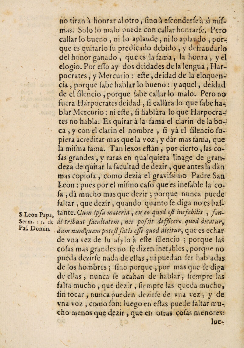 S.Leon Papa, Scrm. I I, de Pa£ Domin. no tiran a honrar al otro, fino a efroncJeríe a si mif. mas. Solo lo malo puede con callar honrarfe. Pero callar lo bueno > ni lo aplaude , ni lo aplaudo , por-; que es quitarlo fu predicado debido , y defraudarlo del honor ganado j que es la fama, la honra, y el elogio. Por eíTo ay dos deidades de la lengua , Har- pocrates, y Mercurio : efte, deidad de la eloquen- cia, porque fabe hablar lo bueno: y aquel, deidad de el ííicncio , porque fabé callar lo malo. Pero no fuera Harpocraies deidad , fi callara lo que fabe ha-; blar Mercurio: ni efte , íi hablara lo que Plarpocra-: tes no habla. Es quitar á la fama el clarín de la bo¬ ca , y con el clarin el nombre , fi ya el filencio Tu¬ piera acreditar mas que la voz, y dar mas fama, que la mifma fama. Tan lexos eftan , por cierto, las co¬ fas grandes, y raras en qualquiefa linage de gran*? deza de quitar la facultad de dezir, que antes la dan mas copioía , como dezia el graviísimo Padre San I.eon : pues por el mifmo cafo quees inefable la co- fa ,da mucho masque dezir ; porque nunca puede faltar , que dezir, quando qoanto fe diga no es baf-, tante. Cum ¡pfa, materia ^ ex eo quod eji tnefahilis , fan^^ di tribmt faciiUatem , nsc pofsit deffic^re quod dkatur^ dum nmrfquampotejl fatis ejje quod dicitur^ que es echar de vna vez de íu aíyloá efte filencio *, porque las cofas mas grandes no fe dizen inefables, porque no pueda dezirfe nada de ellas , ni puedan fer habladas de los hombres j fino porque , por mas que fe diga de ellas , nunca fe acaban de hablar, fiempre las falta mucho , que dezir , fiempre las queda mucho, fin tocar, nunca pueden deziríe de vna vez ^ y de vna voz , co«cno fon: luego en eftas puede faltar mu¬ cho menos que dezir, que eu otras cofas ai enores: lúe-