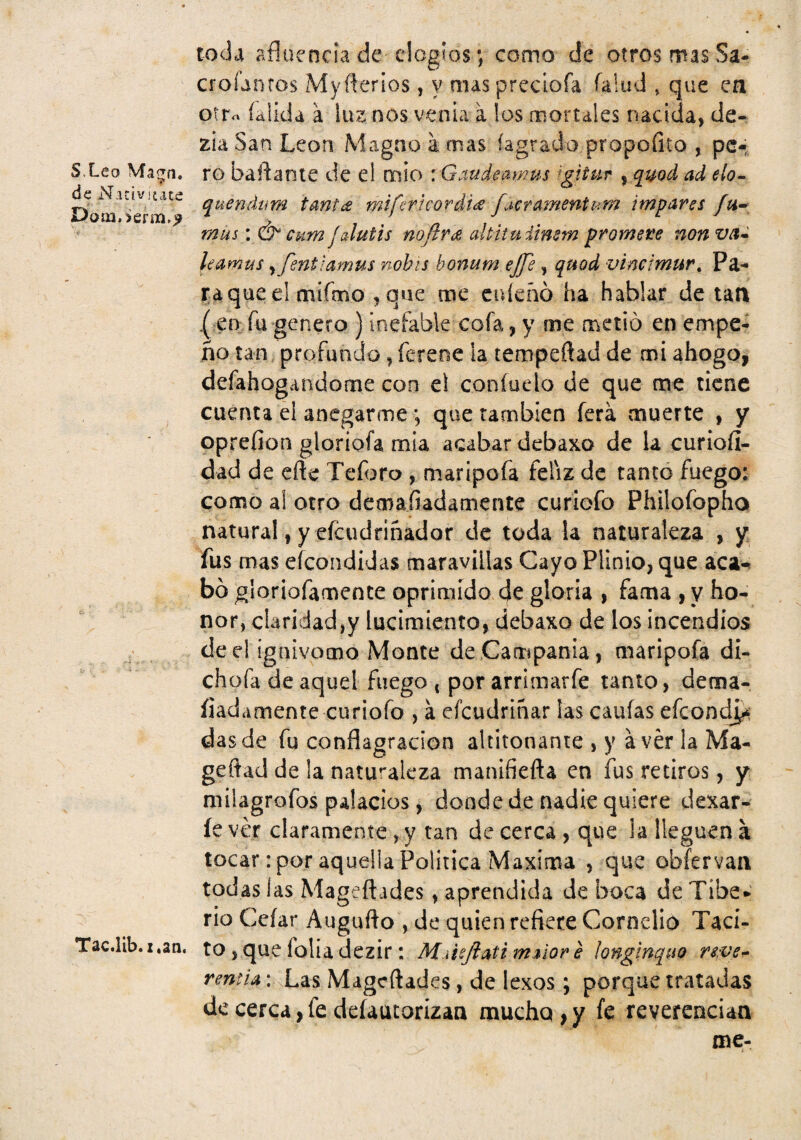 toda afluencia de elogios •, como de otros mas Sa- croíantos Myílerios, y mas precíofa falud » que ea otr« íalidd a luz nos venia a los mortales nacida, de- zh San León Magno a mas (agrado propofito , pc4 S.Leo Ma^n. ro baflante de el mió : Gaudeamus ^gitur , qi^od ad elo-^ ^N.uiv]£Ate quendum tant(£ mifericoráide facramentum impares iaoíri.:>erm.^ ^ mus \ & enm f aiutis mílrde altltuilmm ^romere nonvet^ leamus ^fentiamus nobis honum ejje, quod vincimur^ Pa- l^aque el mifmo ,que me cuíeñó ha hablar de tan ( en fu genero ) inefable cofa, y me metió en empe¬ ño tan, profundo, fereoe la tempeftad de mi ahogo, defahogandome con e! coníuelo de que me tiene cuenta ei anegarme; que también ferá muerte , y oprefion gloriofa mia acabar debaxo de la curioíi- dad de cftc Teforo , maripofa feliz de tanto fuego: como a! otro demafiadamente curiofo Philofopho natural, y eícudfiñador de toda la naturaleza , y fus mas efeondidas maravillas Cayo Plinio, que aca^ bó gloriofamence oprimido de gloria , fama , y ho¬ nor, claridad,y lucimiento, debaxo de los incendios de el ignivomo Monte de Campania, maripofa d¡- chofa de aquel fuego 4 por arrimarfe tanto, dema- íiada mente curiofo , á efeudriñar las cauías efeoní^; das de fu conflagración altitonante , y avér la Ma- geflad de !a naturaleza manifiefla en fus retiros, y milagrofos palacios, donde de nadie quiere dexar- íe ver claramente ,^y tan de cerca , que la lleguen a tocar : por aquella Política Máxima , que obfervaa todas las Mageftades, aprendida de boca de Tibe* rio Ccíar Augufto , de quien refiere Cornclio Taci- Tac.lib.x.aa. to, que folia dczir: MiUjiattmaiore longlnquo : Xas Mageftades, de lexos; porque tratadas de cerca, fe deíaucorizan mucho , y fe reverencian me- ; '