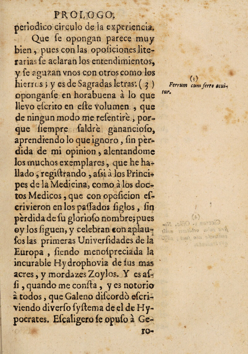 t ■ periódico circulo de la experiencia. Que fe opongan parece muy bien, pues con las opoíiciones lite¬ rarias fe aclaran los entendimientos, y fe aguzan vnos con otros como los hierre s j y es de Sagradas letras; ( ^ ) oponganfe en horabuena á lo que llevo eferito en efte volumen , que de ningún modo me refentire, por¬ que íiempre faidre gananciofo, aprendiendo lo que ignoro, íin per¬ dida de mi opinión , alentándome los muchos exemplares, que he ha^ liado ; regiftrando , afsi á los Princi-? pes de la Medicina, como álos doc¬ tos Médicos 5 que con opoíicion ef- crivieron en los paífados íiglos, íin perdida de fu gloriofo nombreipues ©y los figuen, y celebran con aplau- fos las primeras Univerlidades de la Europa , íiendo menoípreciada la incurable Hydrophovia deíus mas acres, y mordazes Zoylos, Y es af- íi, quando me confia , y es notorio a todos, que Galeno difeordb eferi- viendo diverfo fy flema de el de Hy- pocrates. Efealigero íe opufo a Gc- ?o- (0 Ferrum cum ferre gíuU