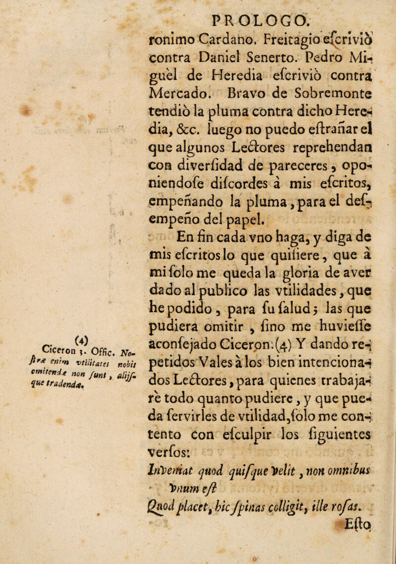 Cicerón Offíc* No» enrm vtiiifares nohts omtteftd^ non funt, alljí» í^e tradend<t. PROLOGÓ. ronlmo Cardano. Freitagioe{crívIo contra Daniel Senerto. Pedro M¡-« gu'el de Heredia eferivid contra Mercado. Bravo de Sobremonte tendió la pluma contra dicho Herc-í dia, &c. luego no puedo eftranar el que algunos Ledioces reprehendan con diveríidad de pareceres» opo- niendofe diícordes á mis eferitos, empeñando la pluma, para el def^. empeño del papel. En fin cada vno mis eferitos lo que < mifolome quédala gloria deaver dado al publico las vtilidades, que he podido, para fufaludj lasque pudiera omitir , fino me huvieífe aconfejado Cicerpn;(4) Y dando re-, petidos Vales Mos bien intenciona^ dos Ledlores, para quienes trabaja-i re todo quanto pudiere, y que pue¬ da fervirles de vtilidad,íolo me con--: tentó Con efculpir los figuientes verfos: lrñ>emat qaod quifque 'pelit, non ómnibus tnium efl jylacetf hk/finas colligkf Ule ro/as. Mo haga, y diga de miíiere, que á