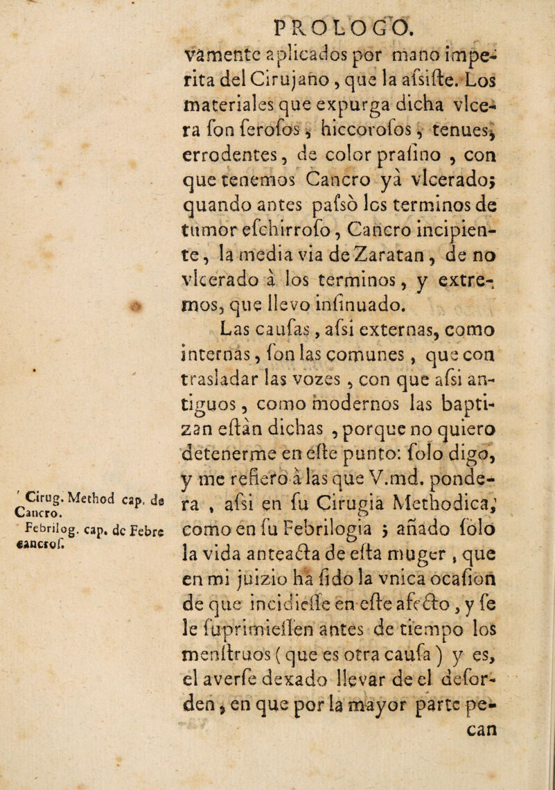 ' Cirug. Method cap. ds Cancro. Febrilog, cap* de Pebre eancrof. prologU vamentc aplicados por mano impe¬ rita del Cirujano, que la afsifte. Los materiales que expurga dicha vlce- ra fon ferofos, hiccorofos, tenuesj errodentes, de color praíino , con que tenemos Cancro ya vieerado} quando antes pafso les términos de tumor efehirrofo , Cancro incipien¬ te, la media via deZaratan, de no vieerado á los términos, y extre¬ mos, que llevo iníinuado. Las caufas, afsi externas, como internas, fon las comunes, que con trasladar las vozes, con que afsi an¬ tiguos , como haodernos las bapti¬ zan eftán dichas , porque no quiero detenerme en eíle punto: folo digo, y me refiero'á las que V.md. ponde¬ ra , afsi en fu Cirugía Methodica; como en fu Febrilogia j añado íóló la vida anteafta de eíta muger , que en mi juizio ha fjdo la vnica ocafioñ de que incidicííe en efte afirfto, y fe le fuprimieííen antes de tiempo los menílruos (que es otra caufa) y es, el averfe dexado llevar de el defor- deñ, en que por la mayor parte pe¬ can