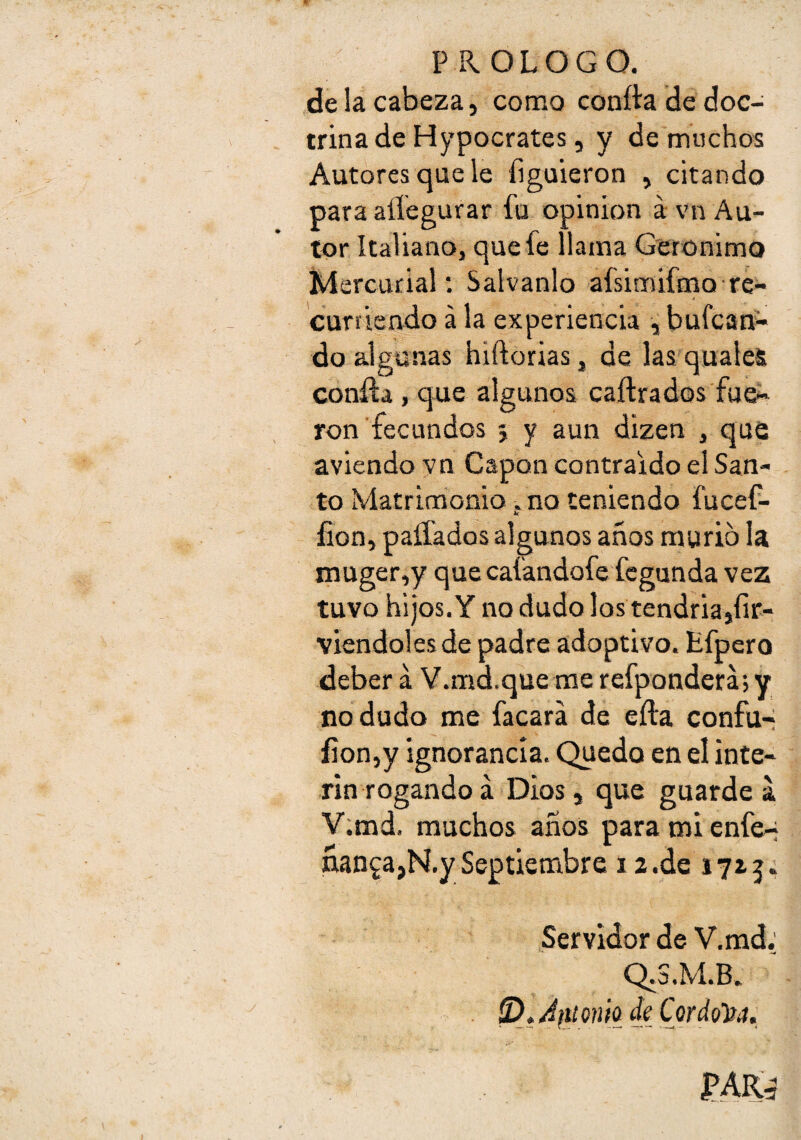 P R OLOGO. de la cabeza, como confia de doc¬ trina de Hypocrates, y de muchos Autores que le liguieron , citando para aííegurar fu opinión á vn Au¬ tor Italiano, que fe llama Gerónimo i^ercurial; Salvanlo afsimifmo re- curfiendo á la experiencia , bufcan^ do algunas hiftorias, de las qualeS confia , que algunos caíirados fue¬ ron fecundos 5 y aun dizen , que aviendo vn Gapon contraído el San¬ to Matrimonio, no teniendo fucef- íion, paífados algunos años murió la niuger,y que cafandofe fcgunda vez tuvo hijos.Y no dudo los tendría,íir- viendoles de padre adoptivo. Efpero deber á V.md.que me refponderá, y no dudo me facará de eíia confu-i íion,y ignorancia. Quedo en el ínte¬ rin rogando á Dios, que guarde V;md. muchos años paramienfe-; ñan^a,N.y Septiembre 12.de 1725. Servidor de V.md; Q.S.M.B» ^^/ífUcniodeCordol^tt,