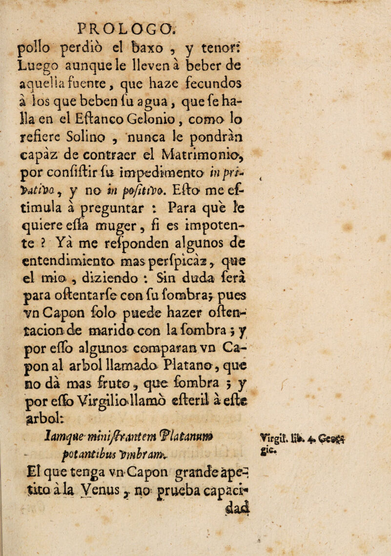 pollo perdió el baxo , y tenor; Luego aunque le lleven a beber de aquelia fuente, que haze fecundos a los que beben fu agua, que fe ha¬ lla en el Eftanco Gelonio, como lo refiere Solino , nunca le pondrán capaz de contraer el Matrimonio, por confiftir fia impedimento in prt- y-Atha, y no ‘m Efto me es¬ timula á preguntar ; Para que I'e quiere eífa muger, fi es impoten¬ te ? Ya me reíponden al gunos de entendimiento mas perfpicáz , que el imo , dizieodo : Sin duda ferá para oftentarfe con fu fonabraj pues vn Capón fblo puede hazer often- tacion de marido con la fombra} y por eflb algunos, comparan vn Ca¬ pón al árbol llamado Plátano, qué no da mas fruto, que fombra 5 y por eííb Virmliollamb cfteril a eftc grbol: Iam<jtíemim^imtem 'Flatannm pQtantíbm trmhfamv El que tenga vn-Capón íito ala Venus y no- dad Virgií. Kfci 4*