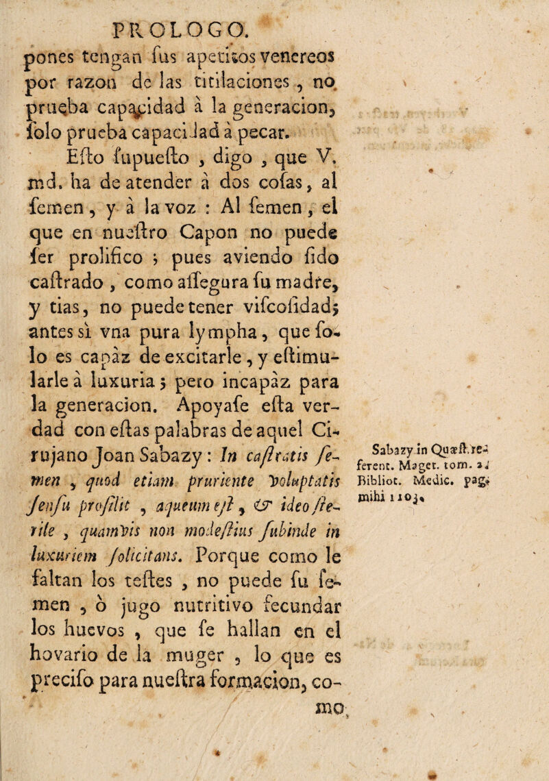 pones tengan fus apeciíos venereos por razón de las titilaciones , no. pniQba cantidad a la geoeracion, lolo prueba capaclJad á pecar. Efto fupuefto , digo , que V. nid. ha de atender a dos cofas, al fenaen, y a la voz : Al femen , el que en nueftro Capón no puede fer prolifico j pues aviendo íido caftrado , como aífegura fu madre, y das, no puede tener vifcolidad; antes Si vna pura lympha, quefo» lo es capaz de excitarle, y eftimu- larle á luxuria 5 peto incapaz para la generación. Apoyafe efta ver¬ dad con eílas palabras de aquel Ci¬ rujano Joan Sabazy: In caflraús fe- Ti wm ^ qmá et'íam prurknte Voluptatis Bibiioc. Mcak. pag* /en/u pni/ilic , aqMumtfi ^ ir ideo/h- ®‘*‘***®'i* file , qmmVís non mohftm /uhinde in luxuíiem /olícltans. Porque corno le faltan los teñes , no puede fu fe- \ . * * c ^ men , o jugo nutritivo tecunaar los huevos , que fe hallan en el hovario de lá muger , lo que es precifo para nueftra formación, co- mo, 4