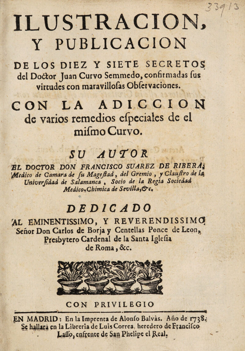 ILUSTRACION, Y PUBLICACION DE LOS DIEZ Y SIETE SECRETOS del Do¿tor Juan Curvo Scmmcdo, confirmadas fus virtudes con maravillofas Obfcrvacioncs. G ON LA ADICCION de varios remedios efpcciales de ei tnifmo Curvo. ' i) . ' ' • - - _ ‘ . ' SU AUTOR EL DOCTOR DON FRANCISCO SUAREZ DE RIBERA) '¿Medico de Cantara de fu Mageflad, del Gremio , y Claujlro de 1% Univerjidad de Salamanca , Socio de la Regia Sociedad Medico-Chimica de Sevilla>&c. dedica do rAL EMINENTISSIMO, Y REVERENDISSIMC? Señor Don Carlos de Borjay Centellas Ponce deLeon, Presbytero Cardenal de la Santa Iglefia de Roma, &c. CON PRIVILEGIO EN MADRID i En la Imprenta de Alonfo Balvás. Año de 1738.; Se hallará en la Librería de Luis Correa, heredero de Franciícp Laflo, enfrente de San Phelipe el Real, * si‘