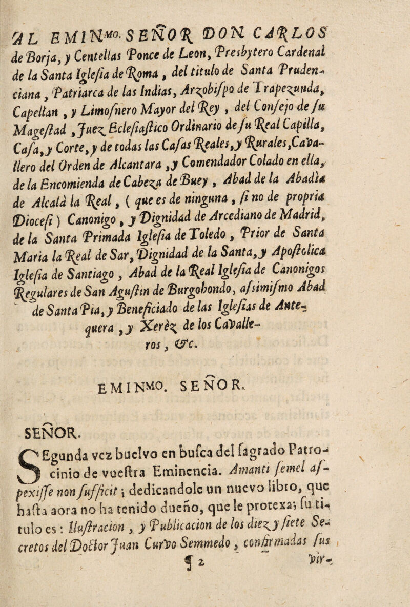 2L EMlHmSEKOP DOK CA%LOS de Borja, y Centellas Ponce de León, Pmbytero Cardenal de la Santa Iglefta de poma, del titulo de Santa Pruden- ciaría, 'Patriarca de (as Indias, ¿r^/po de Trapeada, Capellán , y Limofnero Mayor del Pey , de/ Conjejo de fm Uageftad Jue^EcleftaJlico Ordinario de ju Pe al Capilla, Cafa,y Corte,y de todas las Cafas peales,y Parales,Cama- lien *del Orden de Alcántara ,y Comendador Colado en ellay de la Encomienda de Cabera de Buey, Abad de la Abadté de Alcald la peal, ( que es de ninguna , fi no de proprk (Dioceft) Canónigo, y Dignidad de Arcediano de Madridt de la Santa Primada Iglefta de Toledo, Prior de Santa María la Peal de Sar, Dignidad de la Santa,y Apoftdica Iglefta de Santiago, Abad de la Peal Iglefta de Canónigos Regulares de San Agufttn de Burgobondo, a/simifmo Abad de Santa Pia,y Beneficiado de las Iglejias de Ante- quera , y Xer¿^ de los Caballe¬ ros, are. E M INMO. SEÑOR. \ - 6- ' ' - ' SEÑOR. SEgunda vez buelvo en buíca del íagrado Patro¬ cinio de vueftra Eminencia. Amanti femeí af- pexiffe non fuffeit j dedicándole un nuevo libro, que hada aora no ha renido dueño, que le protexaj fu ti¬ tulo es: llufracion , y Publicación de los die^y flete Se¬ cretos del Dodor Juan Curbo Semmedo, confirmadas fus ' ' ^ z