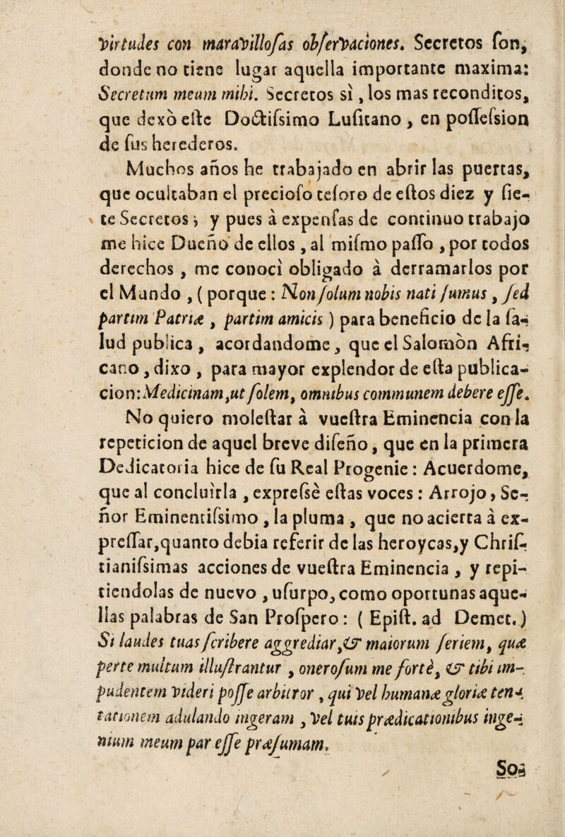 y>irtudes con maraVtllofas ob[eft>dciones. Secretos fon, donde no tiene lugar aquella importante maxima: Secretan) meum mihi. Secretos si, los mas recónditos, que dexó cftc Doótifsimo Lufuano, en poíícísion de fus herederos. Muchos años he trabajado en abrir las puertas, que ocultaban el preciofo teíoro de eftos diez y fie- te Secretos > y pues á expenfas de continuo trabajo me hice Dueño de ellos , al miímo paílo , por todos derechos, me conocí obligado á derramarlos por el Mundo , ( porque: No»jolum nobis nati fumus, Jed partim Patrtd , partim amias) para beneficio de la ía^ lud publica , acordándome, que el Salomón Afti-j cano, dixo , para mayor explendor de efta publica- cion:Medtcmamtut folem, ómnibus communem debere ejje. No quiero moleftar á vueftra Eminencia con la repetición de aquel breve difeño, que en la primera Dedicatoria hice de fu Real Progenie: Acuerdóme, que al concluirla , expreíse citas voces: Arrojo, Se¬ ñor Eminencifsimo, la pluma , que no acierta á ex- preííar.quanto debia referir de las heroycas,y Chrifi. tianifsimas acciones de vueftra Eminencia , y repi¬ tiéndolas de nuevo , ufurpo, como oportunas aque¬ llas palabras de San Profpero: ( Epift. ad Demct.) Si laudes tuas feribere aggrediariO' maiorum jextern, qute perte multum illuflrantur , onerofum me forté, iS tibí itn- pudentern videri pojje arbitrar , qui Del humante gloria tena t arman adulando ingeram , Vel tuispuedicAtiombus inge~ nium meum parejje pr<e/umam. Sos