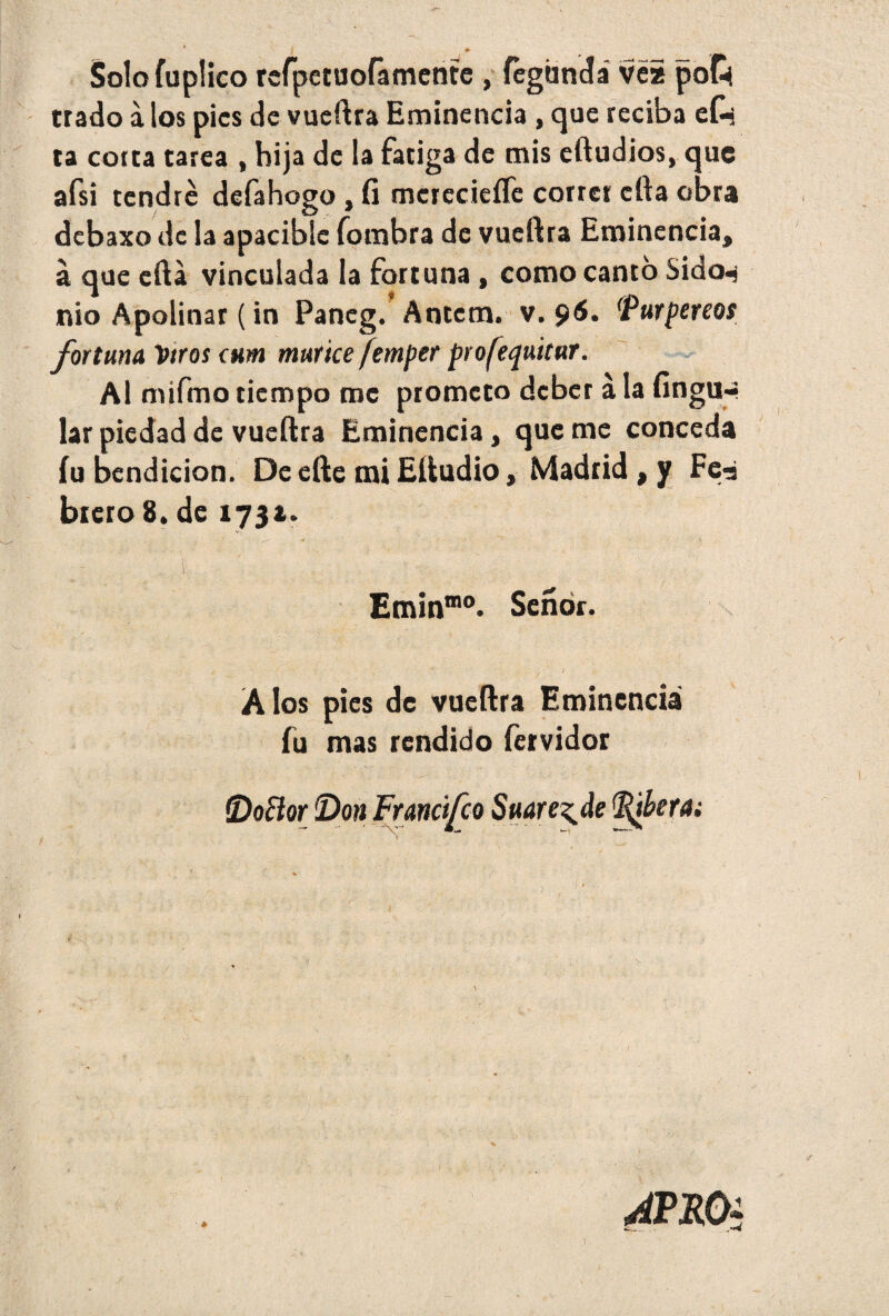 Solofuplico rcfperuofamente , fcghndá ve* poC* trado á los pies de vueftra Eminencia, que reciba efe ta corta tarea , hija de la fatiga de mis eftudios, que afsi tendré defahogo , fi mcrecieíTe correr cfta obra debaxo de la apacible fombra de vueftra Eminencia, á que cita vinculada la fortuna, como canto Sidcn nio Apolinar (in Pancg. Antcm. v. 96. Purpereos fortuna Vtros otm múrice femper profequitur. Al mifmo tiempo me prometo deber á la fingu-- lar piedad de vueftra Eminencia, que me conceda íu bendición. De efte mi Eftudio, Madrid , y Fe^j brero 8. de 173a. Eminmo. Señor. A los pies de vueftra Eminencia fu mas rendido fervidor Amo* i